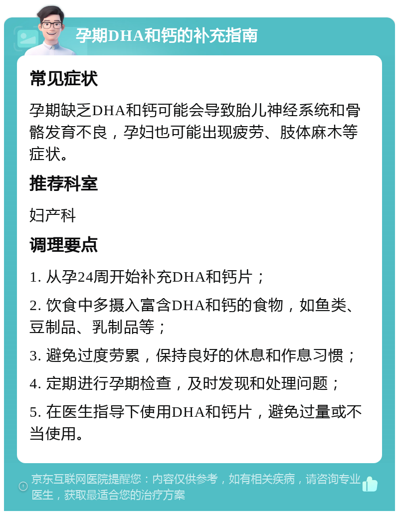 孕期DHA和钙的补充指南 常见症状 孕期缺乏DHA和钙可能会导致胎儿神经系统和骨骼发育不良，孕妇也可能出现疲劳、肢体麻木等症状。 推荐科室 妇产科 调理要点 1. 从孕24周开始补充DHA和钙片； 2. 饮食中多摄入富含DHA和钙的食物，如鱼类、豆制品、乳制品等； 3. 避免过度劳累，保持良好的休息和作息习惯； 4. 定期进行孕期检查，及时发现和处理问题； 5. 在医生指导下使用DHA和钙片，避免过量或不当使用。