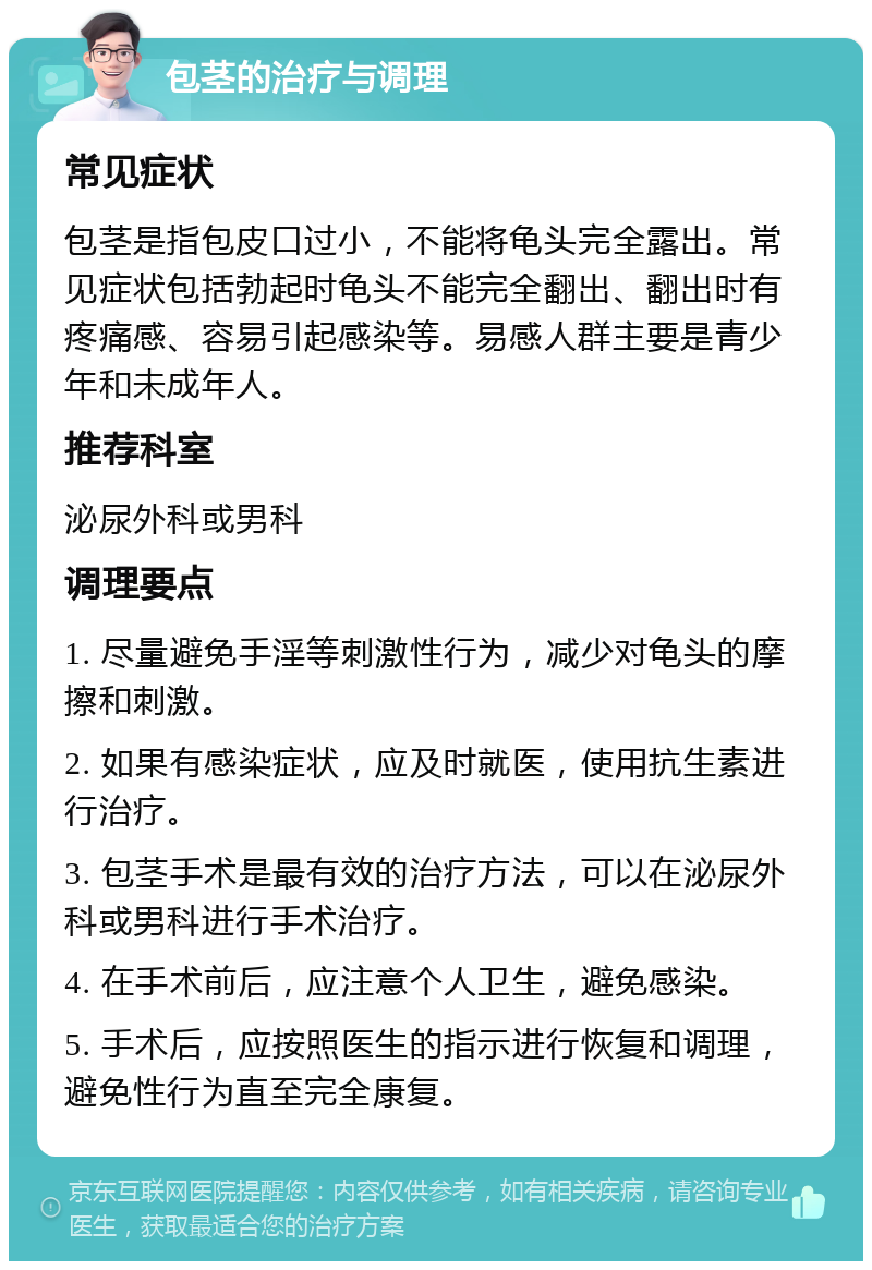 包茎的治疗与调理 常见症状 包茎是指包皮口过小，不能将龟头完全露出。常见症状包括勃起时龟头不能完全翻出、翻出时有疼痛感、容易引起感染等。易感人群主要是青少年和未成年人。 推荐科室 泌尿外科或男科 调理要点 1. 尽量避免手淫等刺激性行为，减少对龟头的摩擦和刺激。 2. 如果有感染症状，应及时就医，使用抗生素进行治疗。 3. 包茎手术是最有效的治疗方法，可以在泌尿外科或男科进行手术治疗。 4. 在手术前后，应注意个人卫生，避免感染。 5. 手术后，应按照医生的指示进行恢复和调理，避免性行为直至完全康复。