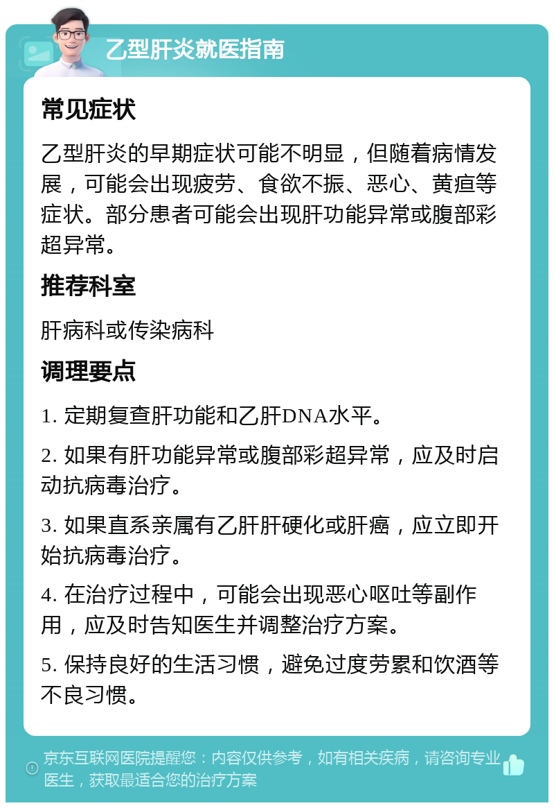 乙型肝炎就医指南 常见症状 乙型肝炎的早期症状可能不明显，但随着病情发展，可能会出现疲劳、食欲不振、恶心、黄疸等症状。部分患者可能会出现肝功能异常或腹部彩超异常。 推荐科室 肝病科或传染病科 调理要点 1. 定期复查肝功能和乙肝DNA水平。 2. 如果有肝功能异常或腹部彩超异常，应及时启动抗病毒治疗。 3. 如果直系亲属有乙肝肝硬化或肝癌，应立即开始抗病毒治疗。 4. 在治疗过程中，可能会出现恶心呕吐等副作用，应及时告知医生并调整治疗方案。 5. 保持良好的生活习惯，避免过度劳累和饮酒等不良习惯。