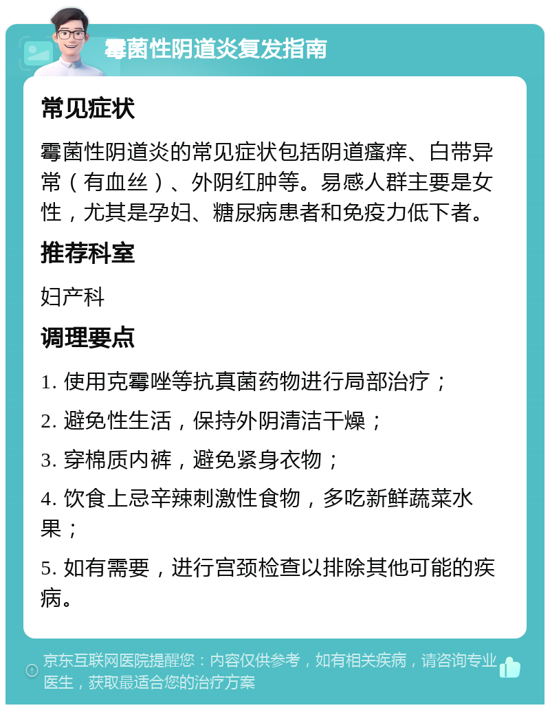 霉菌性阴道炎复发指南 常见症状 霉菌性阴道炎的常见症状包括阴道瘙痒、白带异常（有血丝）、外阴红肿等。易感人群主要是女性，尤其是孕妇、糖尿病患者和免疫力低下者。 推荐科室 妇产科 调理要点 1. 使用克霉唑等抗真菌药物进行局部治疗； 2. 避免性生活，保持外阴清洁干燥； 3. 穿棉质内裤，避免紧身衣物； 4. 饮食上忌辛辣刺激性食物，多吃新鲜蔬菜水果； 5. 如有需要，进行宫颈检查以排除其他可能的疾病。