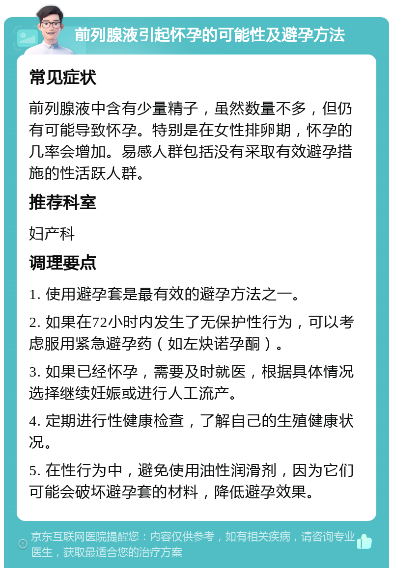 前列腺液引起怀孕的可能性及避孕方法 常见症状 前列腺液中含有少量精子，虽然数量不多，但仍有可能导致怀孕。特别是在女性排卵期，怀孕的几率会增加。易感人群包括没有采取有效避孕措施的性活跃人群。 推荐科室 妇产科 调理要点 1. 使用避孕套是最有效的避孕方法之一。 2. 如果在72小时内发生了无保护性行为，可以考虑服用紧急避孕药（如左炔诺孕酮）。 3. 如果已经怀孕，需要及时就医，根据具体情况选择继续妊娠或进行人工流产。 4. 定期进行性健康检查，了解自己的生殖健康状况。 5. 在性行为中，避免使用油性润滑剂，因为它们可能会破坏避孕套的材料，降低避孕效果。