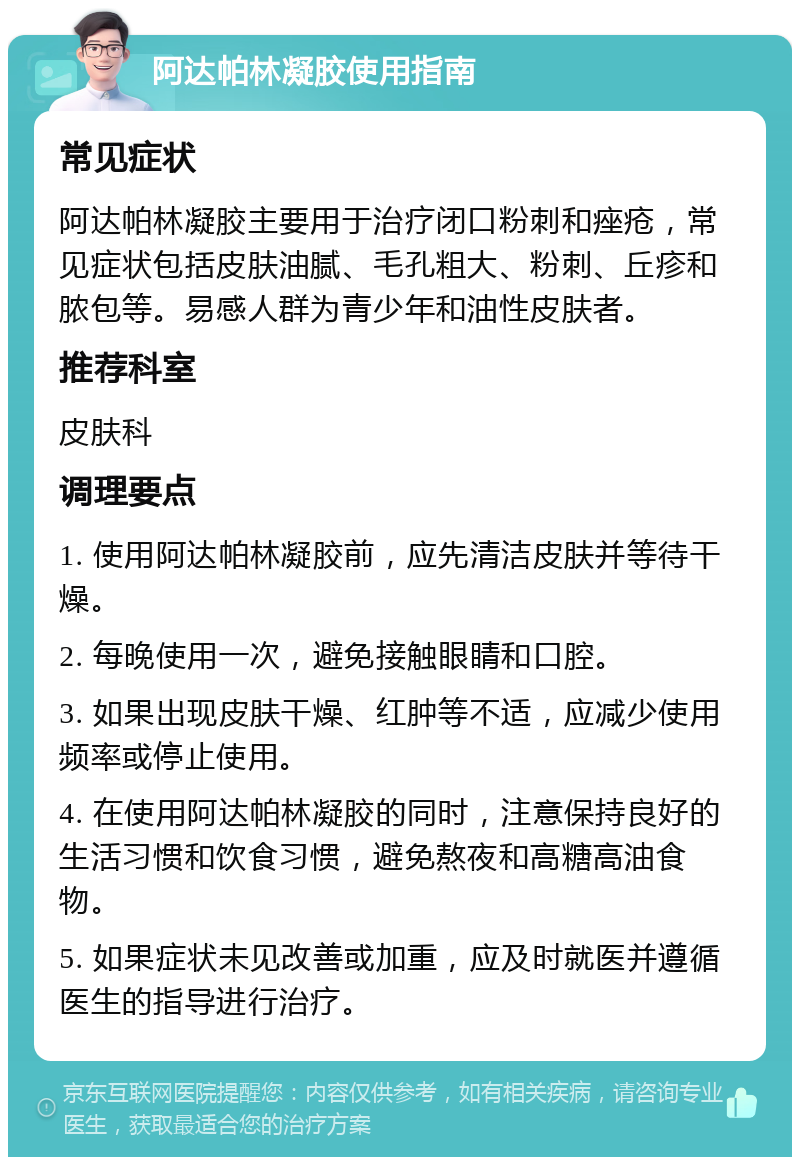 阿达帕林凝胶使用指南 常见症状 阿达帕林凝胶主要用于治疗闭口粉刺和痤疮，常见症状包括皮肤油腻、毛孔粗大、粉刺、丘疹和脓包等。易感人群为青少年和油性皮肤者。 推荐科室 皮肤科 调理要点 1. 使用阿达帕林凝胶前，应先清洁皮肤并等待干燥。 2. 每晚使用一次，避免接触眼睛和口腔。 3. 如果出现皮肤干燥、红肿等不适，应减少使用频率或停止使用。 4. 在使用阿达帕林凝胶的同时，注意保持良好的生活习惯和饮食习惯，避免熬夜和高糖高油食物。 5. 如果症状未见改善或加重，应及时就医并遵循医生的指导进行治疗。