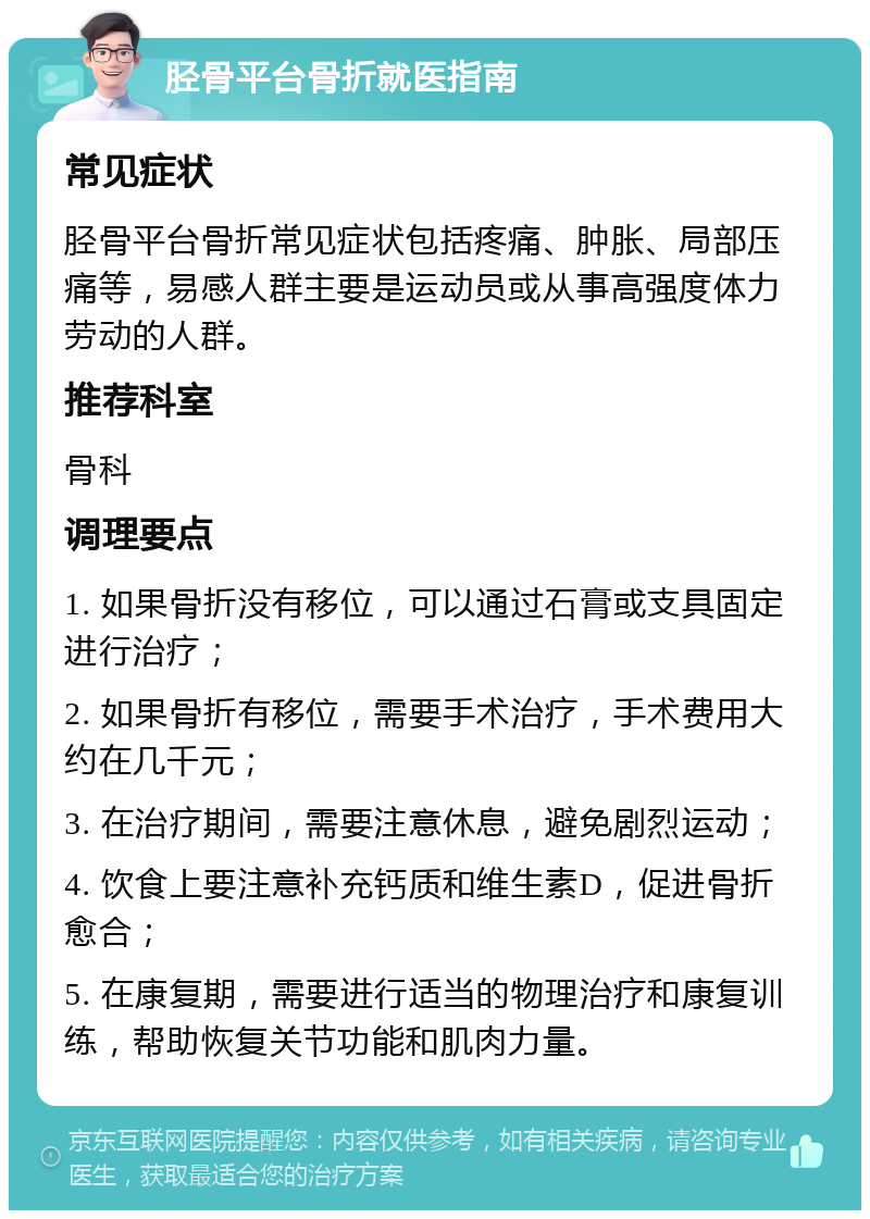 胫骨平台骨折就医指南 常见症状 胫骨平台骨折常见症状包括疼痛、肿胀、局部压痛等，易感人群主要是运动员或从事高强度体力劳动的人群。 推荐科室 骨科 调理要点 1. 如果骨折没有移位，可以通过石膏或支具固定进行治疗； 2. 如果骨折有移位，需要手术治疗，手术费用大约在几千元； 3. 在治疗期间，需要注意休息，避免剧烈运动； 4. 饮食上要注意补充钙质和维生素D，促进骨折愈合； 5. 在康复期，需要进行适当的物理治疗和康复训练，帮助恢复关节功能和肌肉力量。