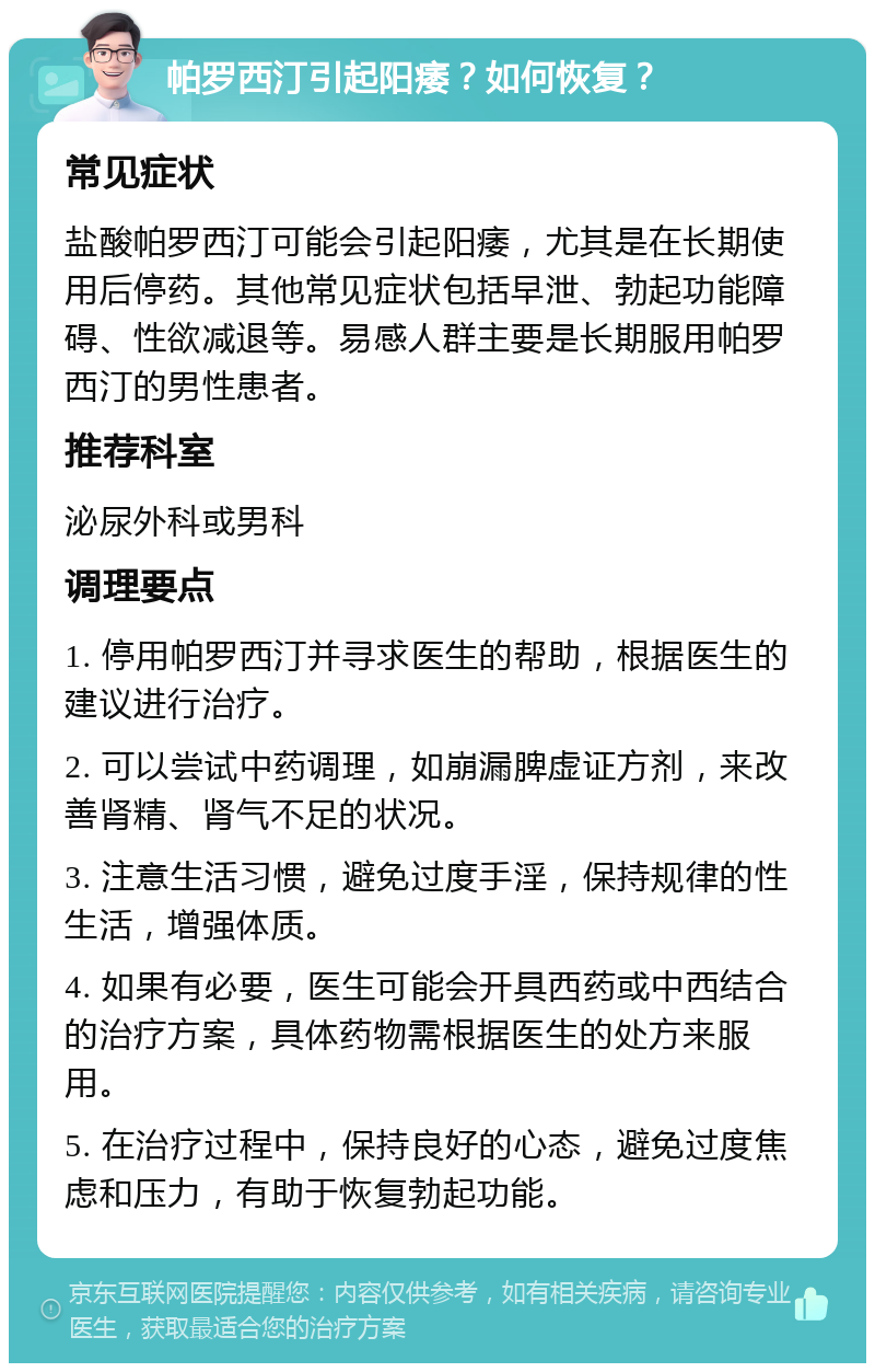 帕罗西汀引起阳痿？如何恢复？ 常见症状 盐酸帕罗西汀可能会引起阳痿，尤其是在长期使用后停药。其他常见症状包括早泄、勃起功能障碍、性欲减退等。易感人群主要是长期服用帕罗西汀的男性患者。 推荐科室 泌尿外科或男科 调理要点 1. 停用帕罗西汀并寻求医生的帮助，根据医生的建议进行治疗。 2. 可以尝试中药调理，如崩漏脾虚证方剂，来改善肾精、肾气不足的状况。 3. 注意生活习惯，避免过度手淫，保持规律的性生活，增强体质。 4. 如果有必要，医生可能会开具西药或中西结合的治疗方案，具体药物需根据医生的处方来服用。 5. 在治疗过程中，保持良好的心态，避免过度焦虑和压力，有助于恢复勃起功能。