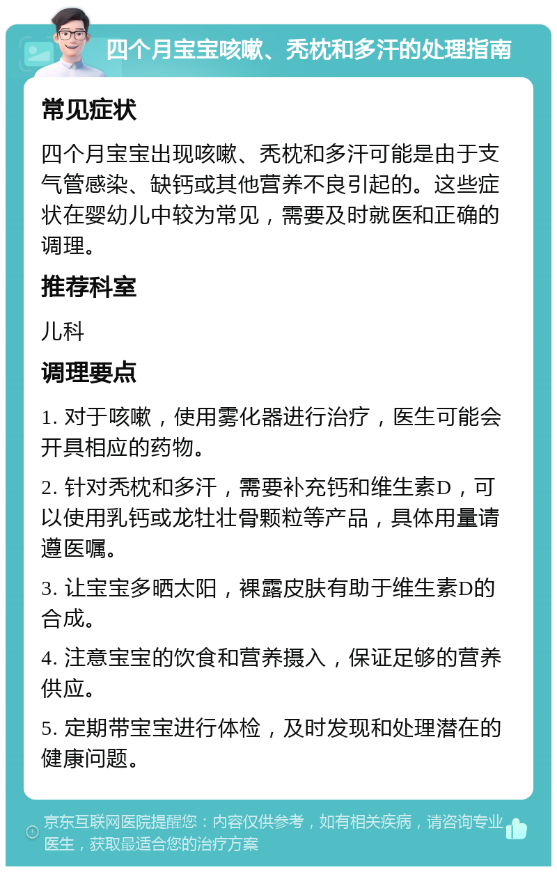 四个月宝宝咳嗽、秃枕和多汗的处理指南 常见症状 四个月宝宝出现咳嗽、秃枕和多汗可能是由于支气管感染、缺钙或其他营养不良引起的。这些症状在婴幼儿中较为常见，需要及时就医和正确的调理。 推荐科室 儿科 调理要点 1. 对于咳嗽，使用雾化器进行治疗，医生可能会开具相应的药物。 2. 针对秃枕和多汗，需要补充钙和维生素D，可以使用乳钙或龙牡壮骨颗粒等产品，具体用量请遵医嘱。 3. 让宝宝多晒太阳，裸露皮肤有助于维生素D的合成。 4. 注意宝宝的饮食和营养摄入，保证足够的营养供应。 5. 定期带宝宝进行体检，及时发现和处理潜在的健康问题。