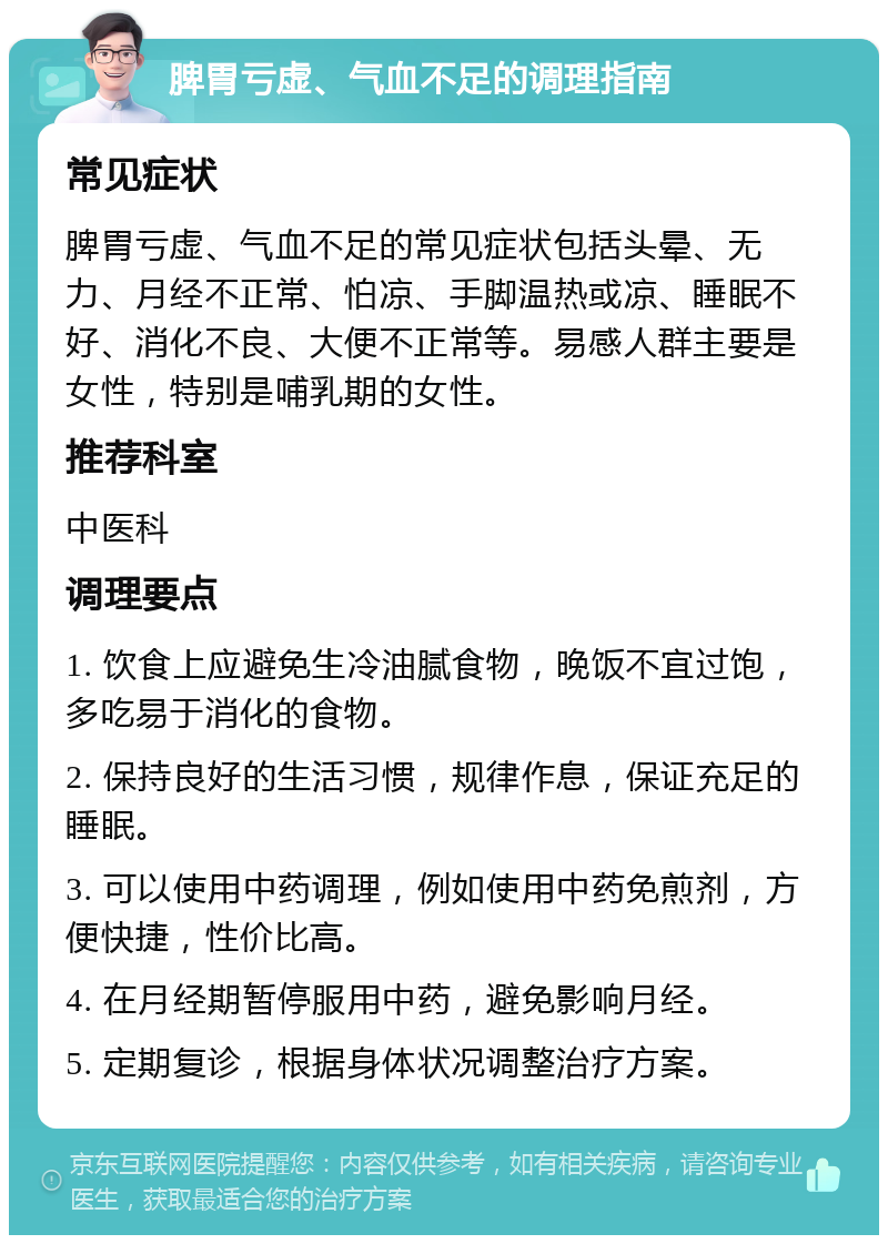 脾胃亏虚、气血不足的调理指南 常见症状 脾胃亏虚、气血不足的常见症状包括头晕、无力、月经不正常、怕凉、手脚温热或凉、睡眠不好、消化不良、大便不正常等。易感人群主要是女性，特别是哺乳期的女性。 推荐科室 中医科 调理要点 1. 饮食上应避免生冷油腻食物，晚饭不宜过饱，多吃易于消化的食物。 2. 保持良好的生活习惯，规律作息，保证充足的睡眠。 3. 可以使用中药调理，例如使用中药免煎剂，方便快捷，性价比高。 4. 在月经期暂停服用中药，避免影响月经。 5. 定期复诊，根据身体状况调整治疗方案。