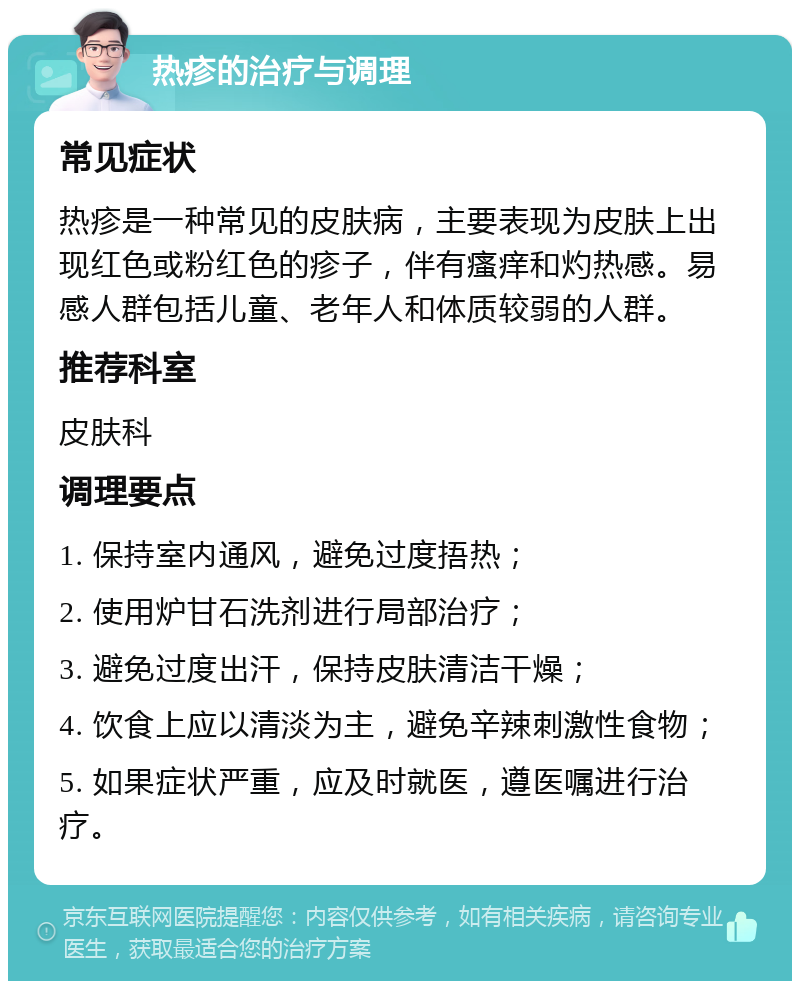 热疹的治疗与调理 常见症状 热疹是一种常见的皮肤病，主要表现为皮肤上出现红色或粉红色的疹子，伴有瘙痒和灼热感。易感人群包括儿童、老年人和体质较弱的人群。 推荐科室 皮肤科 调理要点 1. 保持室内通风，避免过度捂热； 2. 使用炉甘石洗剂进行局部治疗； 3. 避免过度出汗，保持皮肤清洁干燥； 4. 饮食上应以清淡为主，避免辛辣刺激性食物； 5. 如果症状严重，应及时就医，遵医嘱进行治疗。