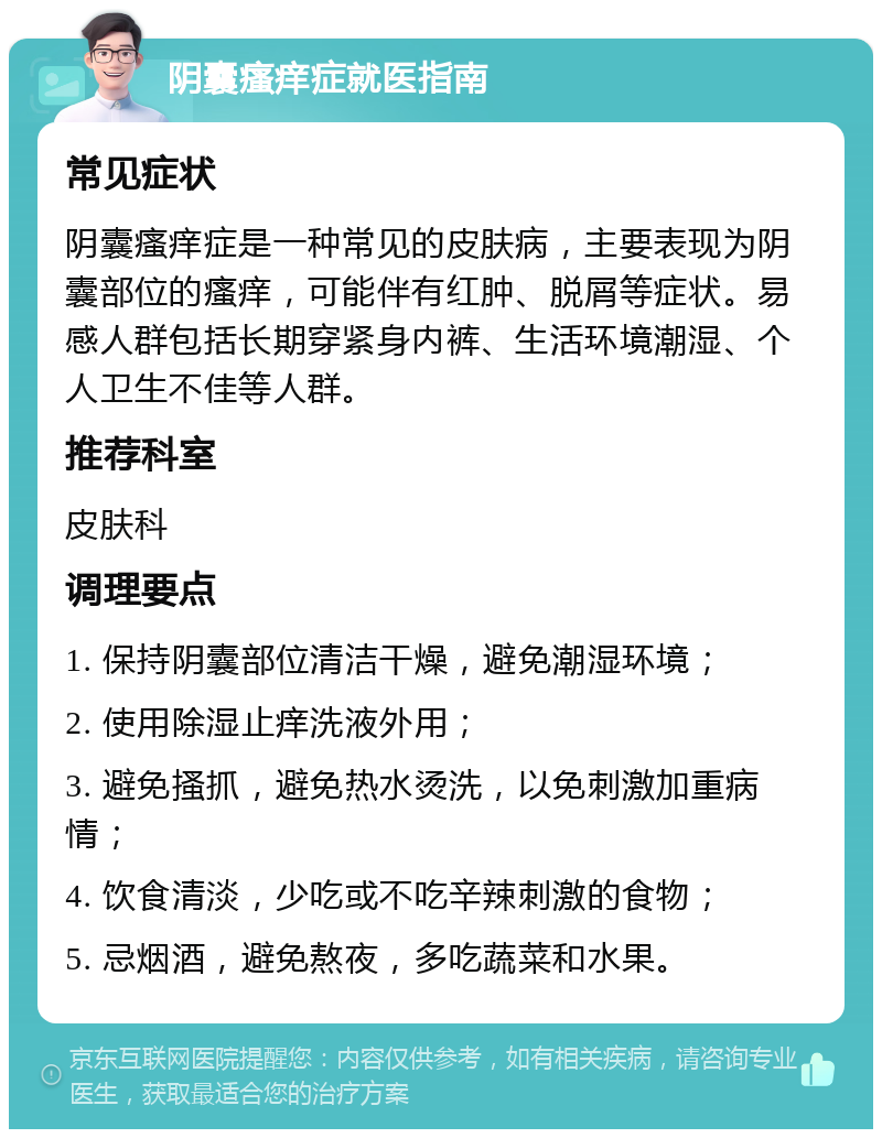 阴囊瘙痒症就医指南 常见症状 阴囊瘙痒症是一种常见的皮肤病，主要表现为阴囊部位的瘙痒，可能伴有红肿、脱屑等症状。易感人群包括长期穿紧身内裤、生活环境潮湿、个人卫生不佳等人群。 推荐科室 皮肤科 调理要点 1. 保持阴囊部位清洁干燥，避免潮湿环境； 2. 使用除湿止痒洗液外用； 3. 避免搔抓，避免热水烫洗，以免刺激加重病情； 4. 饮食清淡，少吃或不吃辛辣刺激的食物； 5. 忌烟酒，避免熬夜，多吃蔬菜和水果。