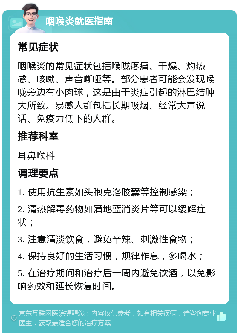 咽喉炎就医指南 常见症状 咽喉炎的常见症状包括喉咙疼痛、干燥、灼热感、咳嗽、声音嘶哑等。部分患者可能会发现喉咙旁边有小肉球，这是由于炎症引起的淋巴结肿大所致。易感人群包括长期吸烟、经常大声说话、免疫力低下的人群。 推荐科室 耳鼻喉科 调理要点 1. 使用抗生素如头孢克洛胶囊等控制感染； 2. 清热解毒药物如蒲地蓝消炎片等可以缓解症状； 3. 注意清淡饮食，避免辛辣、刺激性食物； 4. 保持良好的生活习惯，规律作息，多喝水； 5. 在治疗期间和治疗后一周内避免饮酒，以免影响药效和延长恢复时间。