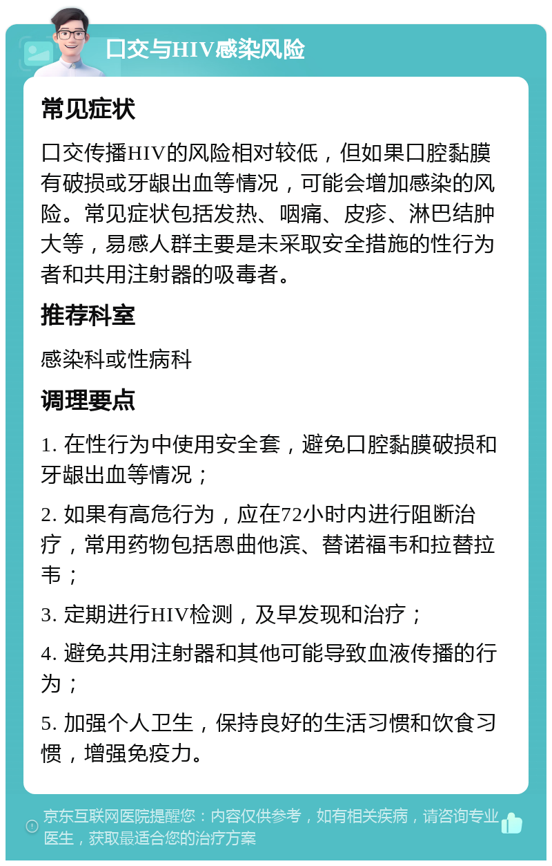 口交与HIV感染风险 常见症状 口交传播HIV的风险相对较低，但如果口腔黏膜有破损或牙龈出血等情况，可能会增加感染的风险。常见症状包括发热、咽痛、皮疹、淋巴结肿大等，易感人群主要是未采取安全措施的性行为者和共用注射器的吸毒者。 推荐科室 感染科或性病科 调理要点 1. 在性行为中使用安全套，避免口腔黏膜破损和牙龈出血等情况； 2. 如果有高危行为，应在72小时内进行阻断治疗，常用药物包括恩曲他滨、替诺福韦和拉替拉韦； 3. 定期进行HIV检测，及早发现和治疗； 4. 避免共用注射器和其他可能导致血液传播的行为； 5. 加强个人卫生，保持良好的生活习惯和饮食习惯，增强免疫力。