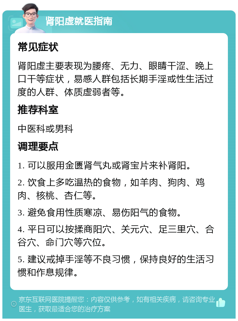 肾阳虚就医指南 常见症状 肾阳虚主要表现为腰疼、无力、眼睛干涩、晚上口干等症状，易感人群包括长期手淫或性生活过度的人群、体质虚弱者等。 推荐科室 中医科或男科 调理要点 1. 可以服用金匮肾气丸或肾宝片来补肾阳。 2. 饮食上多吃温热的食物，如羊肉、狗肉、鸡肉、核桃、杏仁等。 3. 避免食用性质寒凉、易伤阳气的食物。 4. 平日可以按揉商阳穴、关元穴、足三里穴、合谷穴、命门穴等穴位。 5. 建议戒掉手淫等不良习惯，保持良好的生活习惯和作息规律。