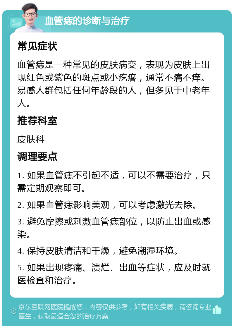 血管痣的诊断与治疗 常见症状 血管痣是一种常见的皮肤病变，表现为皮肤上出现红色或紫色的斑点或小疙瘩，通常不痛不痒。易感人群包括任何年龄段的人，但多见于中老年人。 推荐科室 皮肤科 调理要点 1. 如果血管痣不引起不适，可以不需要治疗，只需定期观察即可。 2. 如果血管痣影响美观，可以考虑激光去除。 3. 避免摩擦或刺激血管痣部位，以防止出血或感染。 4. 保持皮肤清洁和干燥，避免潮湿环境。 5. 如果出现疼痛、溃烂、出血等症状，应及时就医检查和治疗。