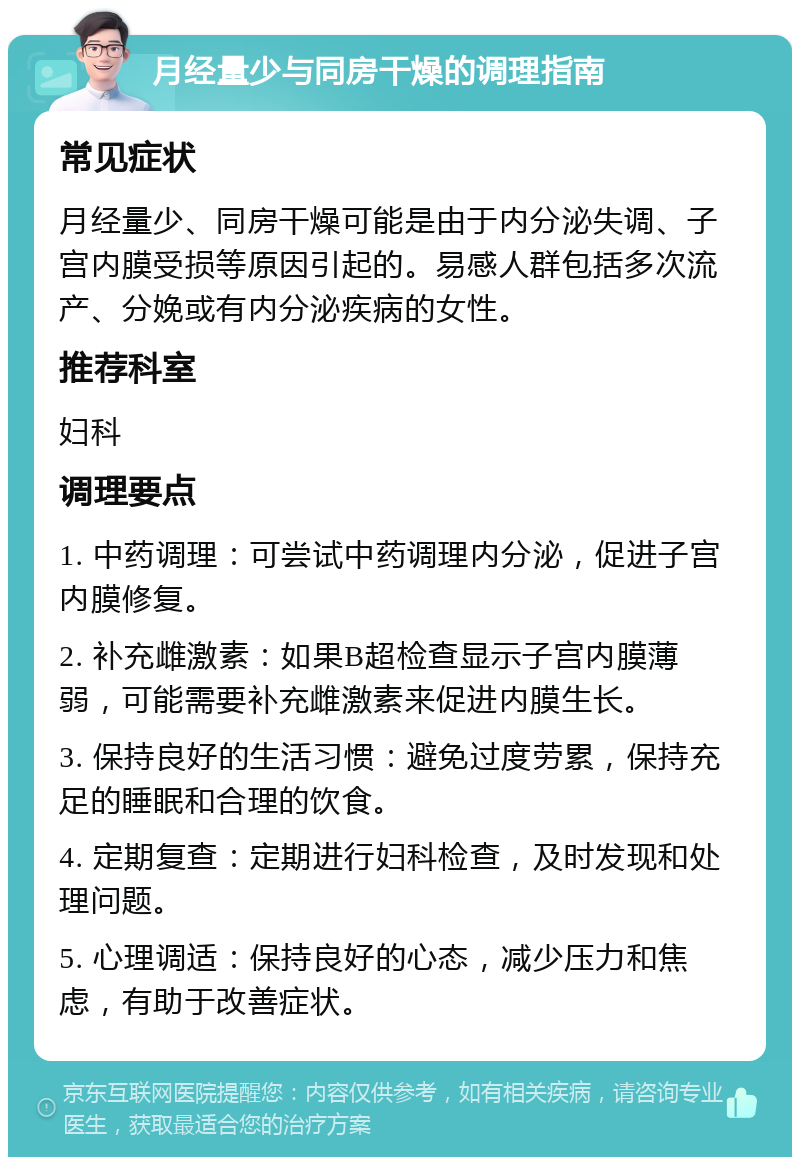 月经量少与同房干燥的调理指南 常见症状 月经量少、同房干燥可能是由于内分泌失调、子宫内膜受损等原因引起的。易感人群包括多次流产、分娩或有内分泌疾病的女性。 推荐科室 妇科 调理要点 1. 中药调理：可尝试中药调理内分泌，促进子宫内膜修复。 2. 补充雌激素：如果B超检查显示子宫内膜薄弱，可能需要补充雌激素来促进内膜生长。 3. 保持良好的生活习惯：避免过度劳累，保持充足的睡眠和合理的饮食。 4. 定期复查：定期进行妇科检查，及时发现和处理问题。 5. 心理调适：保持良好的心态，减少压力和焦虑，有助于改善症状。