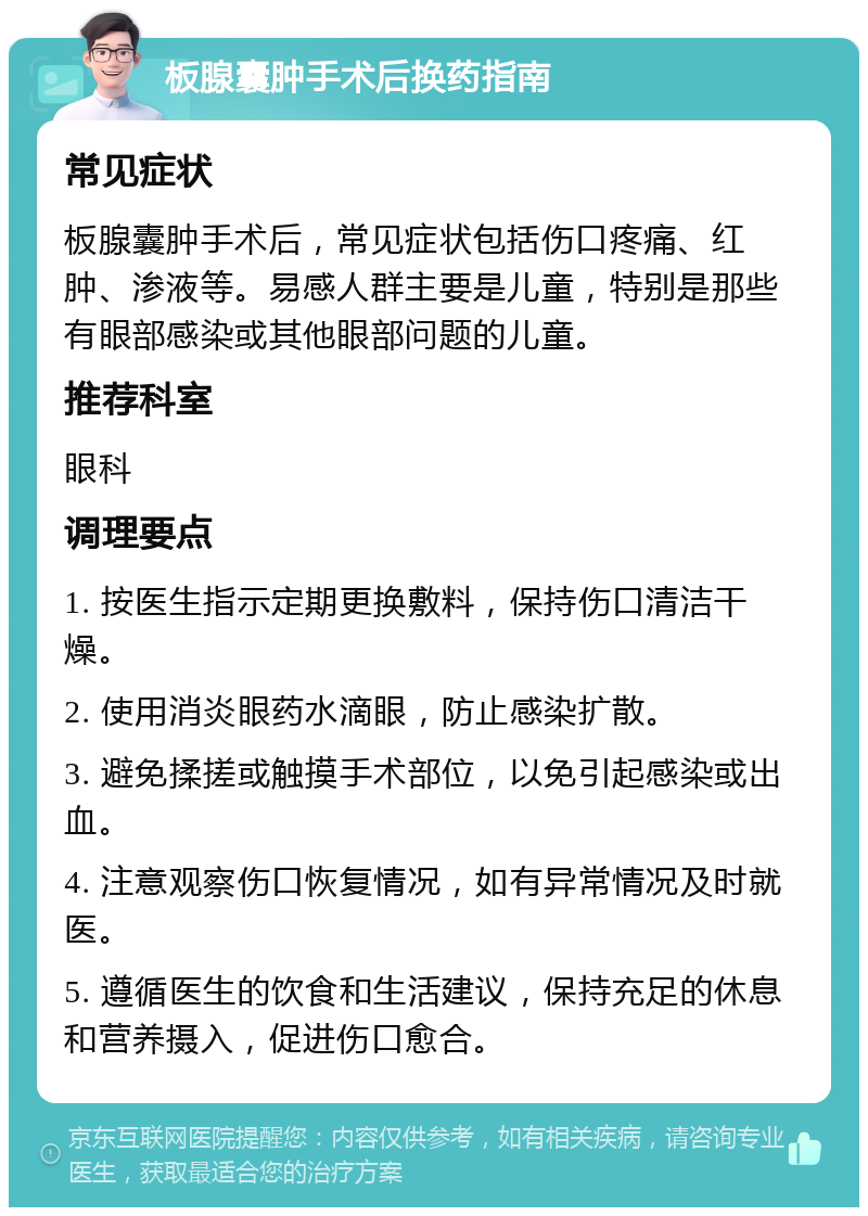 板腺囊肿手术后换药指南 常见症状 板腺囊肿手术后，常见症状包括伤口疼痛、红肿、渗液等。易感人群主要是儿童，特别是那些有眼部感染或其他眼部问题的儿童。 推荐科室 眼科 调理要点 1. 按医生指示定期更换敷料，保持伤口清洁干燥。 2. 使用消炎眼药水滴眼，防止感染扩散。 3. 避免揉搓或触摸手术部位，以免引起感染或出血。 4. 注意观察伤口恢复情况，如有异常情况及时就医。 5. 遵循医生的饮食和生活建议，保持充足的休息和营养摄入，促进伤口愈合。