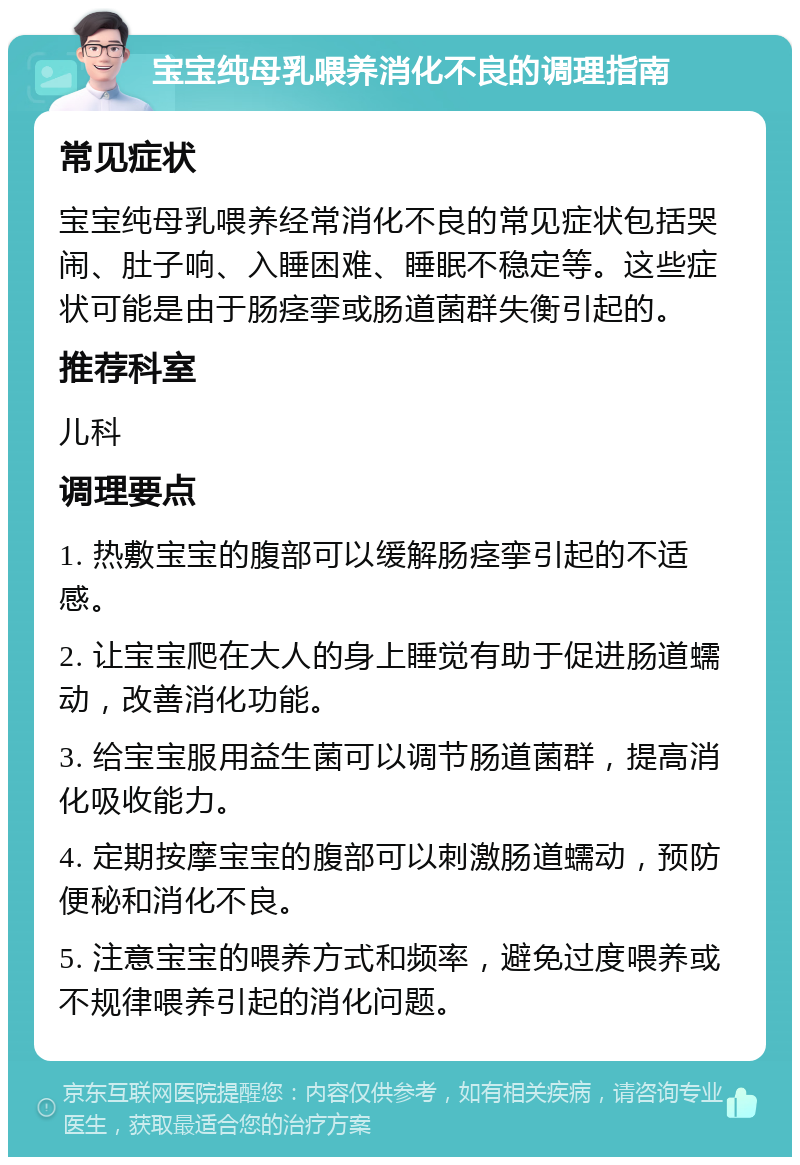 宝宝纯母乳喂养消化不良的调理指南 常见症状 宝宝纯母乳喂养经常消化不良的常见症状包括哭闹、肚子响、入睡困难、睡眠不稳定等。这些症状可能是由于肠痉挛或肠道菌群失衡引起的。 推荐科室 儿科 调理要点 1. 热敷宝宝的腹部可以缓解肠痉挛引起的不适感。 2. 让宝宝爬在大人的身上睡觉有助于促进肠道蠕动，改善消化功能。 3. 给宝宝服用益生菌可以调节肠道菌群，提高消化吸收能力。 4. 定期按摩宝宝的腹部可以刺激肠道蠕动，预防便秘和消化不良。 5. 注意宝宝的喂养方式和频率，避免过度喂养或不规律喂养引起的消化问题。