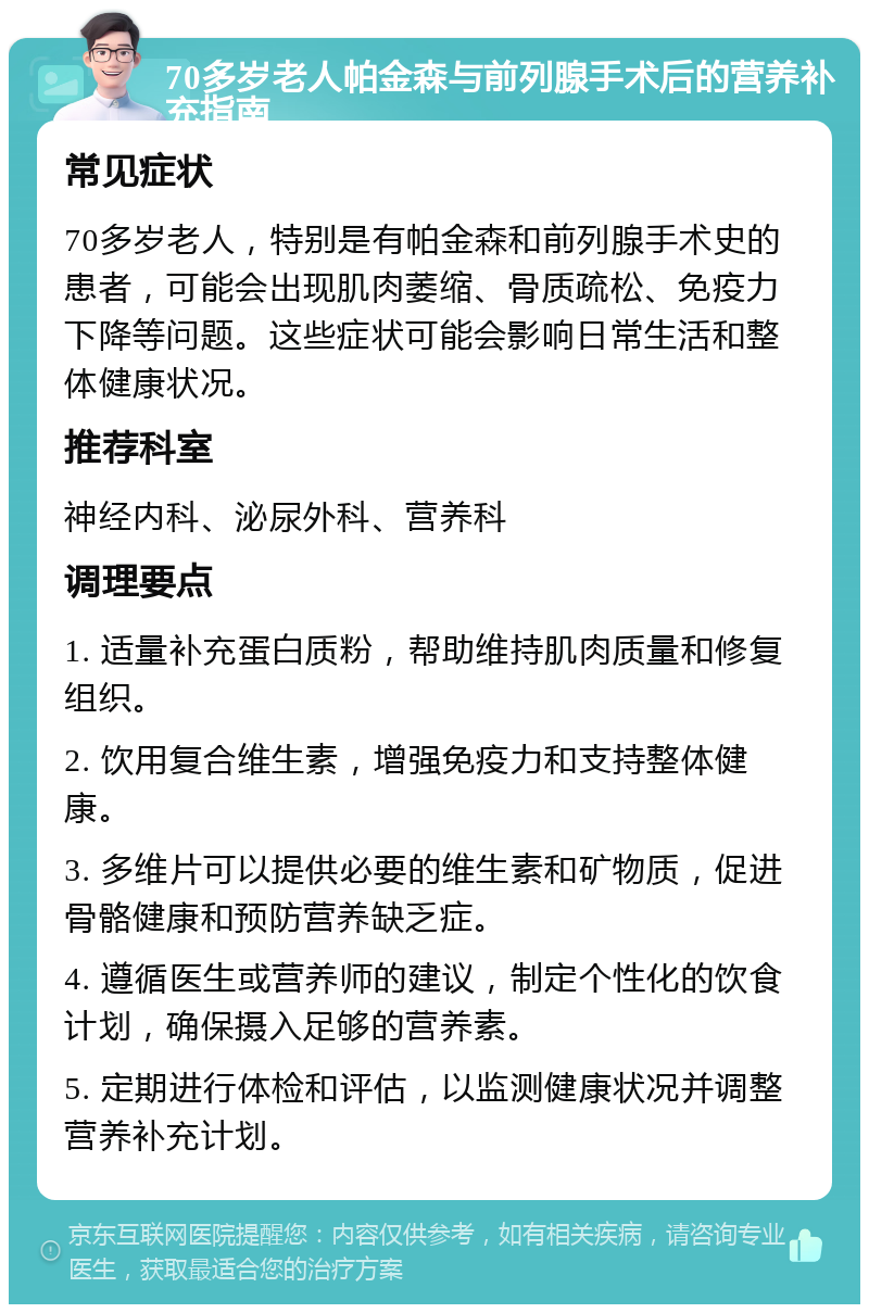 70多岁老人帕金森与前列腺手术后的营养补充指南 常见症状 70多岁老人，特别是有帕金森和前列腺手术史的患者，可能会出现肌肉萎缩、骨质疏松、免疫力下降等问题。这些症状可能会影响日常生活和整体健康状况。 推荐科室 神经内科、泌尿外科、营养科 调理要点 1. 适量补充蛋白质粉，帮助维持肌肉质量和修复组织。 2. 饮用复合维生素，增强免疫力和支持整体健康。 3. 多维片可以提供必要的维生素和矿物质，促进骨骼健康和预防营养缺乏症。 4. 遵循医生或营养师的建议，制定个性化的饮食计划，确保摄入足够的营养素。 5. 定期进行体检和评估，以监测健康状况并调整营养补充计划。