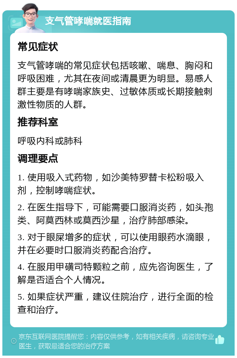 支气管哮喘就医指南 常见症状 支气管哮喘的常见症状包括咳嗽、喘息、胸闷和呼吸困难，尤其在夜间或清晨更为明显。易感人群主要是有哮喘家族史、过敏体质或长期接触刺激性物质的人群。 推荐科室 呼吸内科或肺科 调理要点 1. 使用吸入式药物，如沙美特罗替卡松粉吸入剂，控制哮喘症状。 2. 在医生指导下，可能需要口服消炎药，如头孢类、阿莫西林或莫西沙星，治疗肺部感染。 3. 对于眼屎增多的症状，可以使用眼药水滴眼，并在必要时口服消炎药配合治疗。 4. 在服用甲磺司特颗粒之前，应先咨询医生，了解是否适合个人情况。 5. 如果症状严重，建议住院治疗，进行全面的检查和治疗。