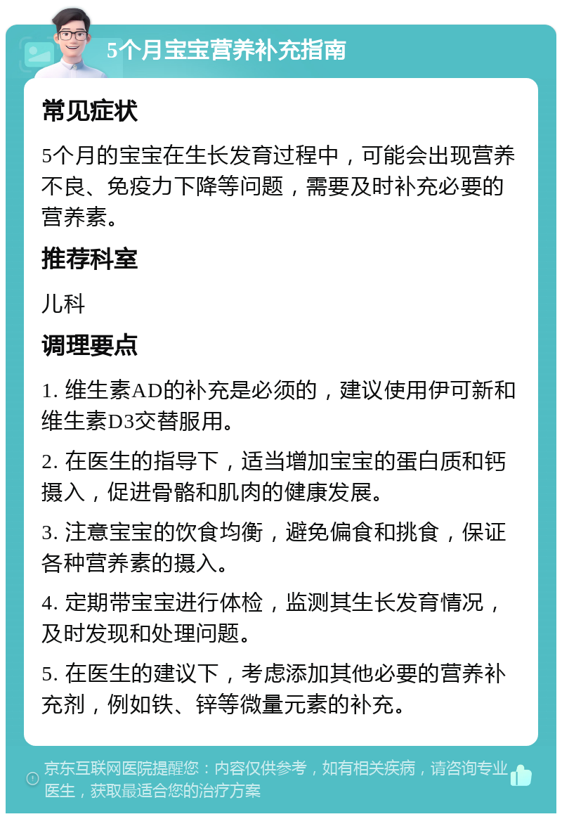 5个月宝宝营养补充指南 常见症状 5个月的宝宝在生长发育过程中，可能会出现营养不良、免疫力下降等问题，需要及时补充必要的营养素。 推荐科室 儿科 调理要点 1. 维生素AD的补充是必须的，建议使用伊可新和维生素D3交替服用。 2. 在医生的指导下，适当增加宝宝的蛋白质和钙摄入，促进骨骼和肌肉的健康发展。 3. 注意宝宝的饮食均衡，避免偏食和挑食，保证各种营养素的摄入。 4. 定期带宝宝进行体检，监测其生长发育情况，及时发现和处理问题。 5. 在医生的建议下，考虑添加其他必要的营养补充剂，例如铁、锌等微量元素的补充。