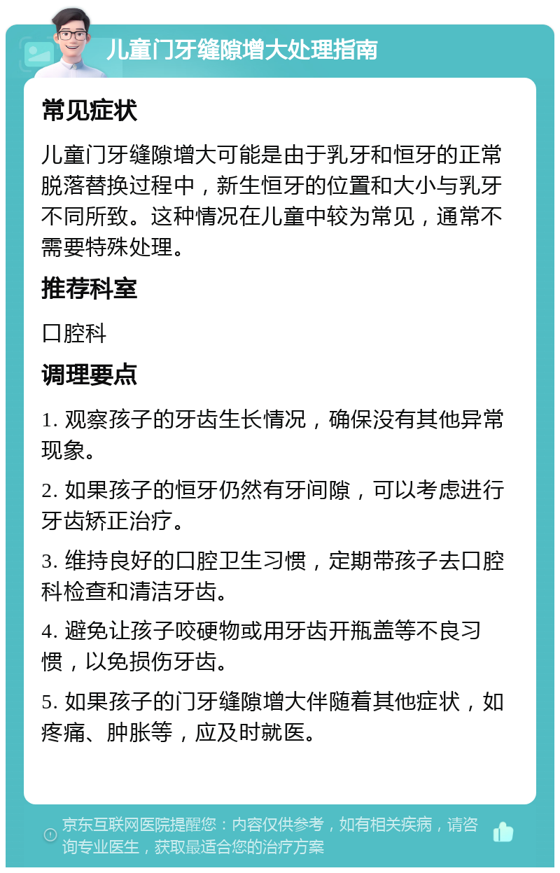 儿童门牙缝隙增大处理指南 常见症状 儿童门牙缝隙增大可能是由于乳牙和恒牙的正常脱落替换过程中，新生恒牙的位置和大小与乳牙不同所致。这种情况在儿童中较为常见，通常不需要特殊处理。 推荐科室 口腔科 调理要点 1. 观察孩子的牙齿生长情况，确保没有其他异常现象。 2. 如果孩子的恒牙仍然有牙间隙，可以考虑进行牙齿矫正治疗。 3. 维持良好的口腔卫生习惯，定期带孩子去口腔科检查和清洁牙齿。 4. 避免让孩子咬硬物或用牙齿开瓶盖等不良习惯，以免损伤牙齿。 5. 如果孩子的门牙缝隙增大伴随着其他症状，如疼痛、肿胀等，应及时就医。