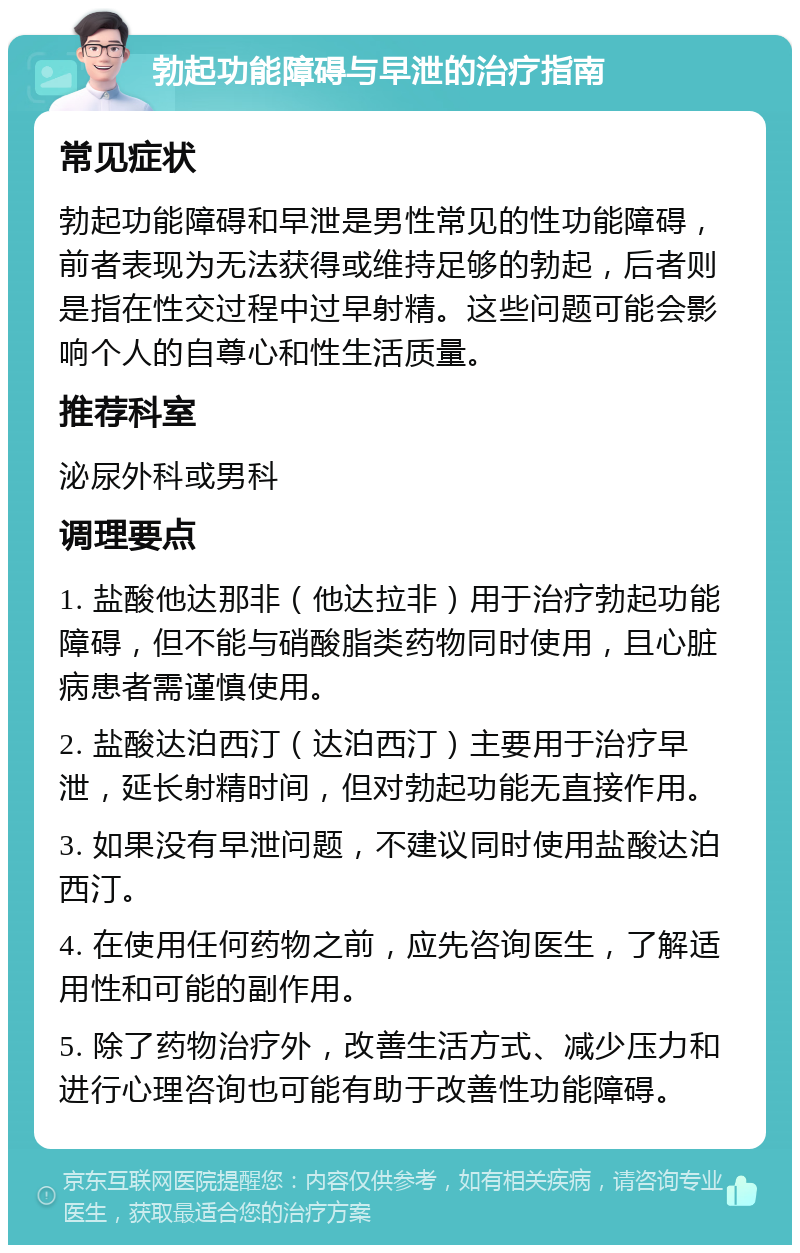 勃起功能障碍与早泄的治疗指南 常见症状 勃起功能障碍和早泄是男性常见的性功能障碍，前者表现为无法获得或维持足够的勃起，后者则是指在性交过程中过早射精。这些问题可能会影响个人的自尊心和性生活质量。 推荐科室 泌尿外科或男科 调理要点 1. 盐酸他达那非（他达拉非）用于治疗勃起功能障碍，但不能与硝酸脂类药物同时使用，且心脏病患者需谨慎使用。 2. 盐酸达泊西汀（达泊西汀）主要用于治疗早泄，延长射精时间，但对勃起功能无直接作用。 3. 如果没有早泄问题，不建议同时使用盐酸达泊西汀。 4. 在使用任何药物之前，应先咨询医生，了解适用性和可能的副作用。 5. 除了药物治疗外，改善生活方式、减少压力和进行心理咨询也可能有助于改善性功能障碍。