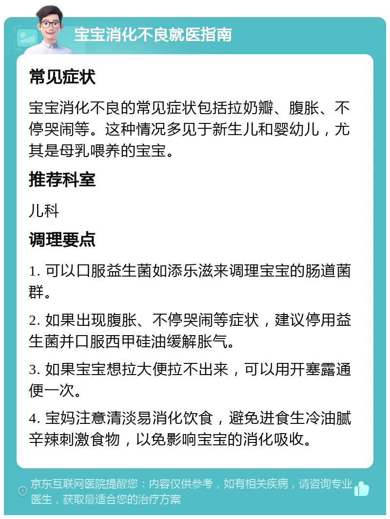 宝宝消化不良就医指南 常见症状 宝宝消化不良的常见症状包括拉奶瓣、腹胀、不停哭闹等。这种情况多见于新生儿和婴幼儿，尤其是母乳喂养的宝宝。 推荐科室 儿科 调理要点 1. 可以口服益生菌如添乐滋来调理宝宝的肠道菌群。 2. 如果出现腹胀、不停哭闹等症状，建议停用益生菌并口服西甲硅油缓解胀气。 3. 如果宝宝想拉大便拉不出来，可以用开塞露通便一次。 4. 宝妈注意清淡易消化饮食，避免进食生冷油腻辛辣刺激食物，以免影响宝宝的消化吸收。