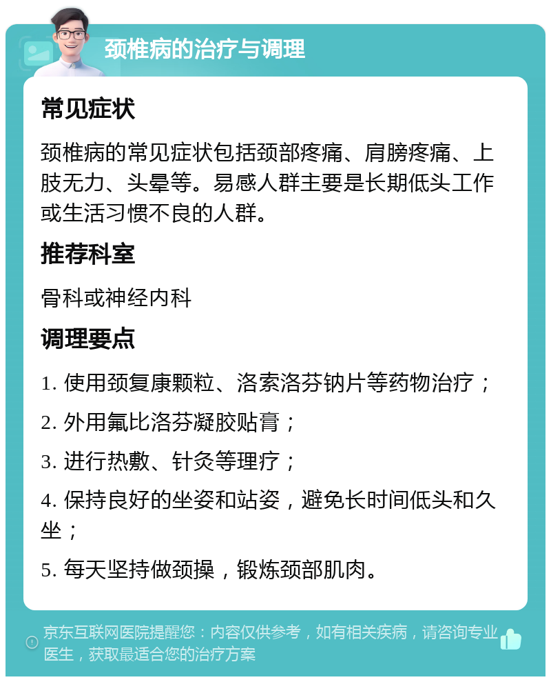 颈椎病的治疗与调理 常见症状 颈椎病的常见症状包括颈部疼痛、肩膀疼痛、上肢无力、头晕等。易感人群主要是长期低头工作或生活习惯不良的人群。 推荐科室 骨科或神经内科 调理要点 1. 使用颈复康颗粒、洛索洛芬钠片等药物治疗； 2. 外用氟比洛芬凝胶贴膏； 3. 进行热敷、针灸等理疗； 4. 保持良好的坐姿和站姿，避免长时间低头和久坐； 5. 每天坚持做颈操，锻炼颈部肌肉。