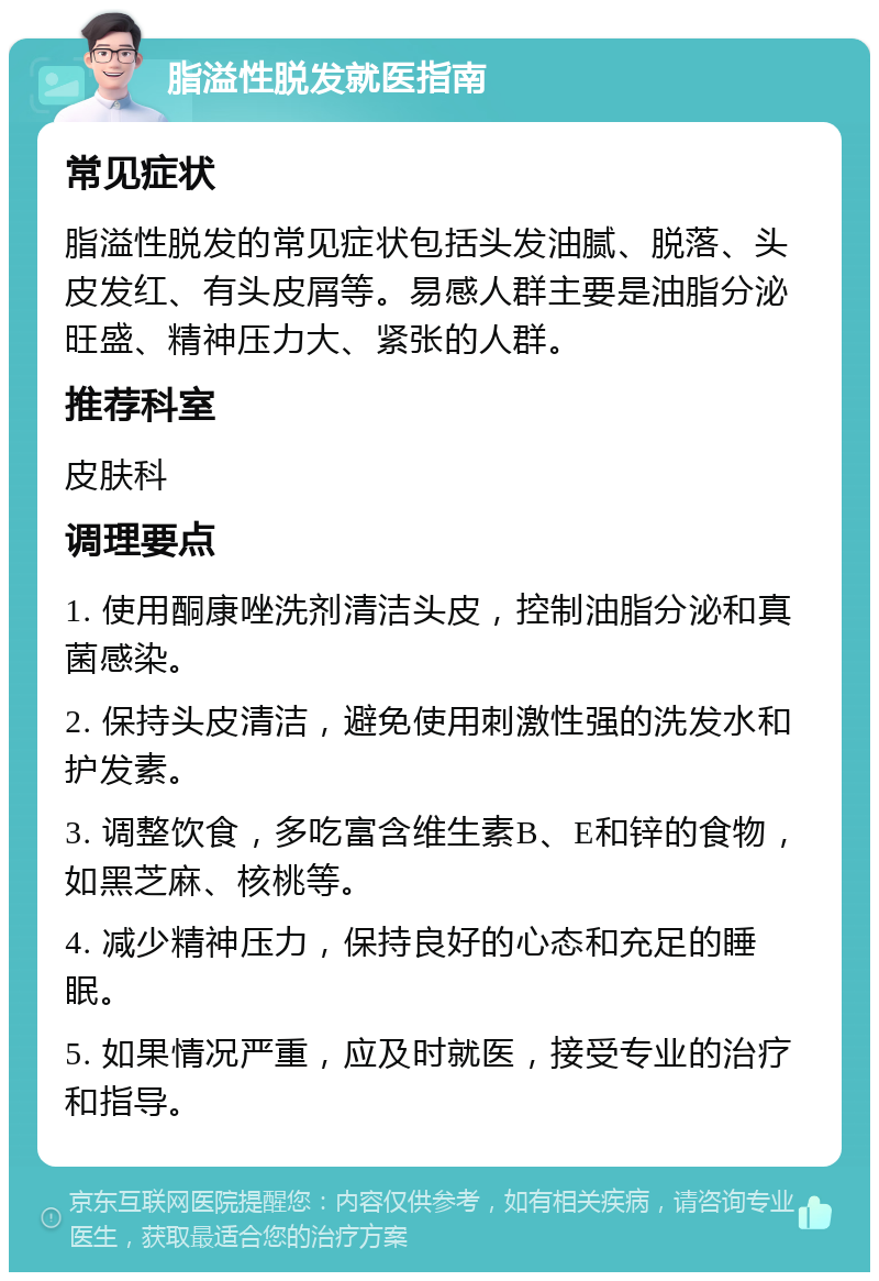 脂溢性脱发就医指南 常见症状 脂溢性脱发的常见症状包括头发油腻、脱落、头皮发红、有头皮屑等。易感人群主要是油脂分泌旺盛、精神压力大、紧张的人群。 推荐科室 皮肤科 调理要点 1. 使用酮康唑洗剂清洁头皮，控制油脂分泌和真菌感染。 2. 保持头皮清洁，避免使用刺激性强的洗发水和护发素。 3. 调整饮食，多吃富含维生素B、E和锌的食物，如黑芝麻、核桃等。 4. 减少精神压力，保持良好的心态和充足的睡眠。 5. 如果情况严重，应及时就医，接受专业的治疗和指导。