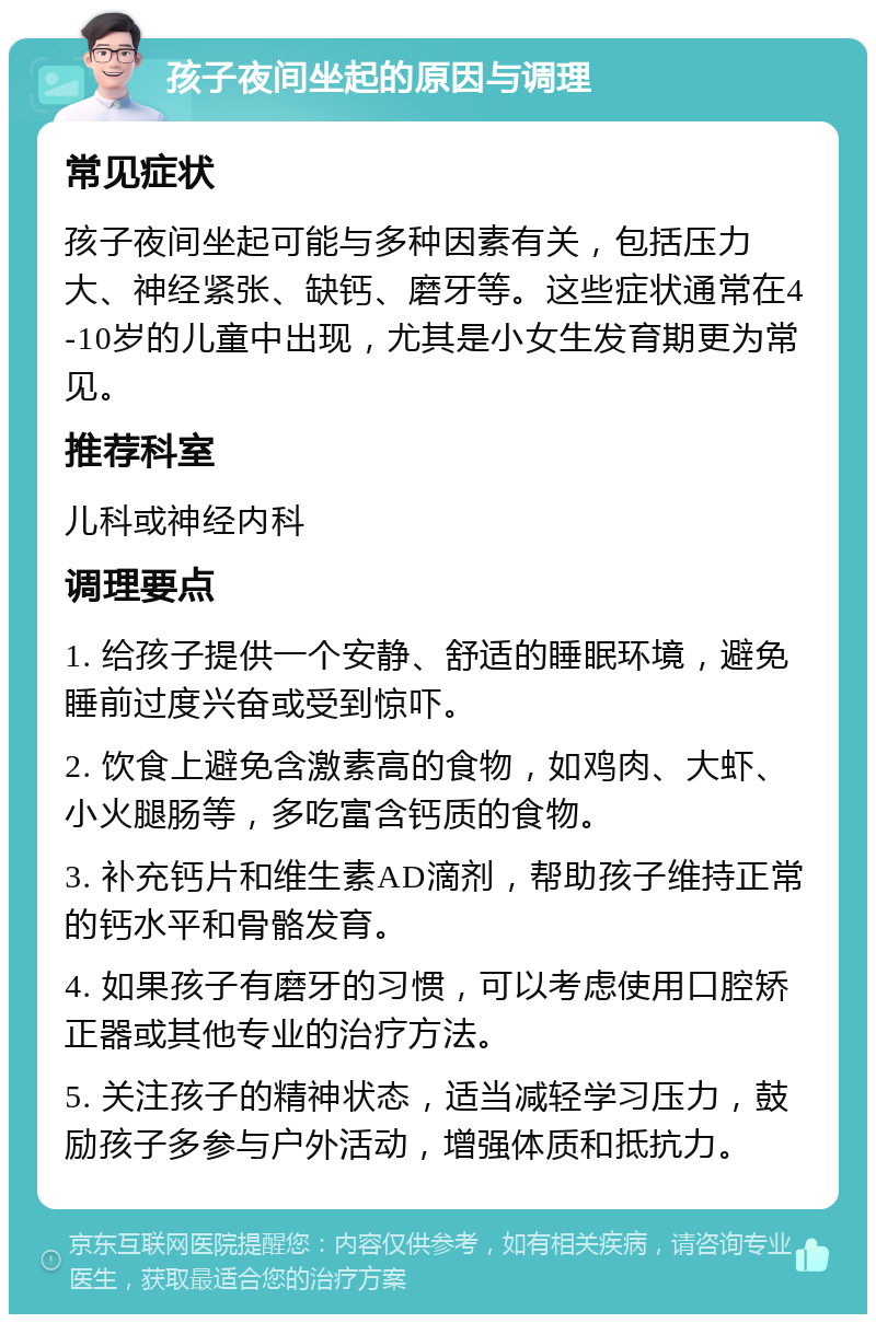 孩子夜间坐起的原因与调理 常见症状 孩子夜间坐起可能与多种因素有关，包括压力大、神经紧张、缺钙、磨牙等。这些症状通常在4-10岁的儿童中出现，尤其是小女生发育期更为常见。 推荐科室 儿科或神经内科 调理要点 1. 给孩子提供一个安静、舒适的睡眠环境，避免睡前过度兴奋或受到惊吓。 2. 饮食上避免含激素高的食物，如鸡肉、大虾、小火腿肠等，多吃富含钙质的食物。 3. 补充钙片和维生素AD滴剂，帮助孩子维持正常的钙水平和骨骼发育。 4. 如果孩子有磨牙的习惯，可以考虑使用口腔矫正器或其他专业的治疗方法。 5. 关注孩子的精神状态，适当减轻学习压力，鼓励孩子多参与户外活动，增强体质和抵抗力。