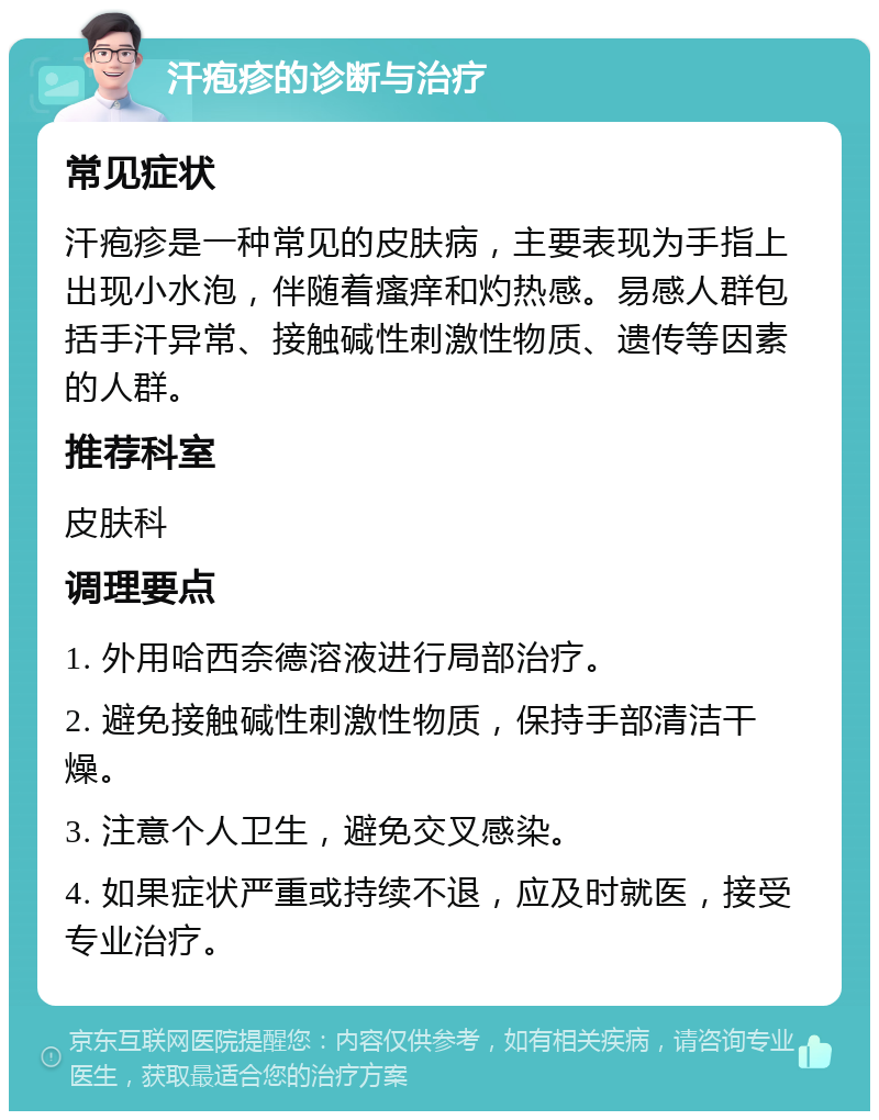 汗疱疹的诊断与治疗 常见症状 汗疱疹是一种常见的皮肤病，主要表现为手指上出现小水泡，伴随着瘙痒和灼热感。易感人群包括手汗异常、接触碱性刺激性物质、遗传等因素的人群。 推荐科室 皮肤科 调理要点 1. 外用哈西奈德溶液进行局部治疗。 2. 避免接触碱性刺激性物质，保持手部清洁干燥。 3. 注意个人卫生，避免交叉感染。 4. 如果症状严重或持续不退，应及时就医，接受专业治疗。