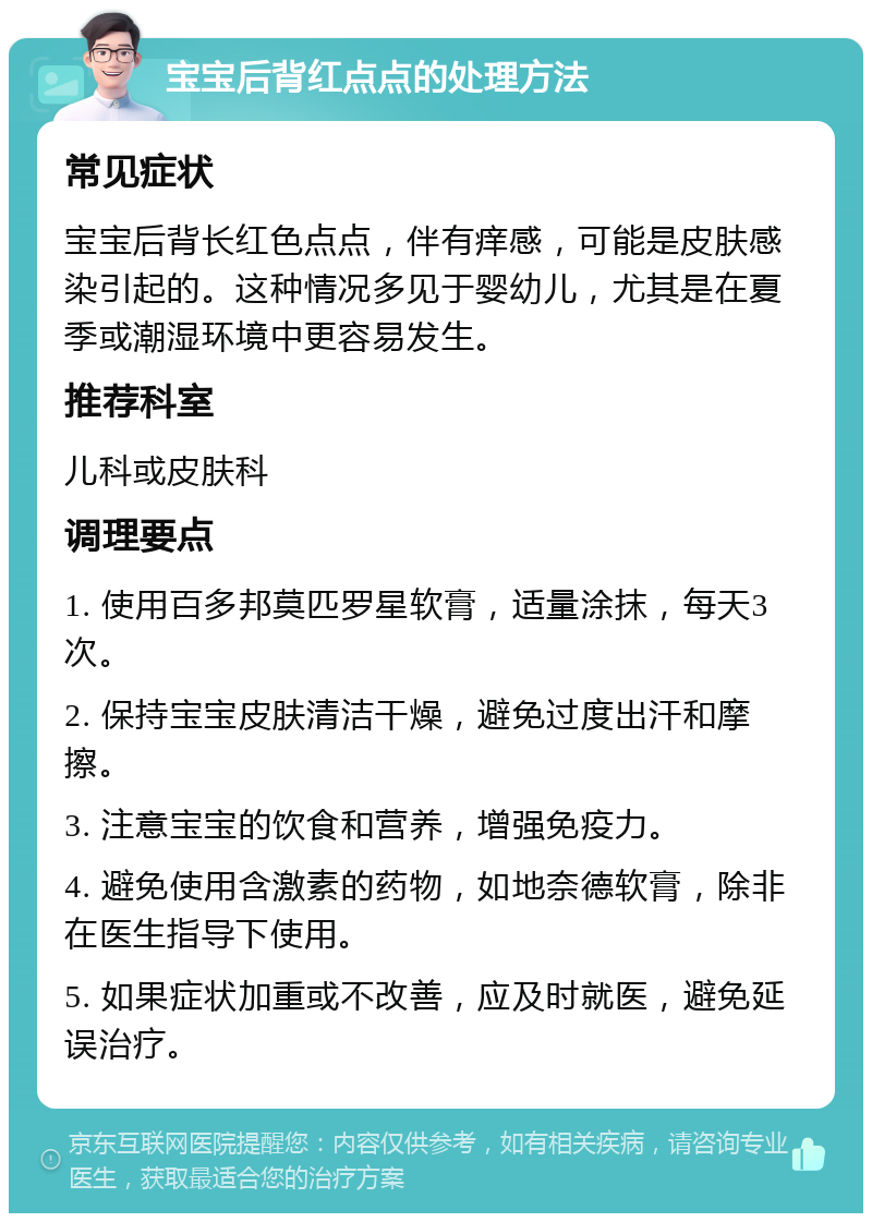 宝宝后背红点点的处理方法 常见症状 宝宝后背长红色点点，伴有痒感，可能是皮肤感染引起的。这种情况多见于婴幼儿，尤其是在夏季或潮湿环境中更容易发生。 推荐科室 儿科或皮肤科 调理要点 1. 使用百多邦莫匹罗星软膏，适量涂抹，每天3次。 2. 保持宝宝皮肤清洁干燥，避免过度出汗和摩擦。 3. 注意宝宝的饮食和营养，增强免疫力。 4. 避免使用含激素的药物，如地奈德软膏，除非在医生指导下使用。 5. 如果症状加重或不改善，应及时就医，避免延误治疗。