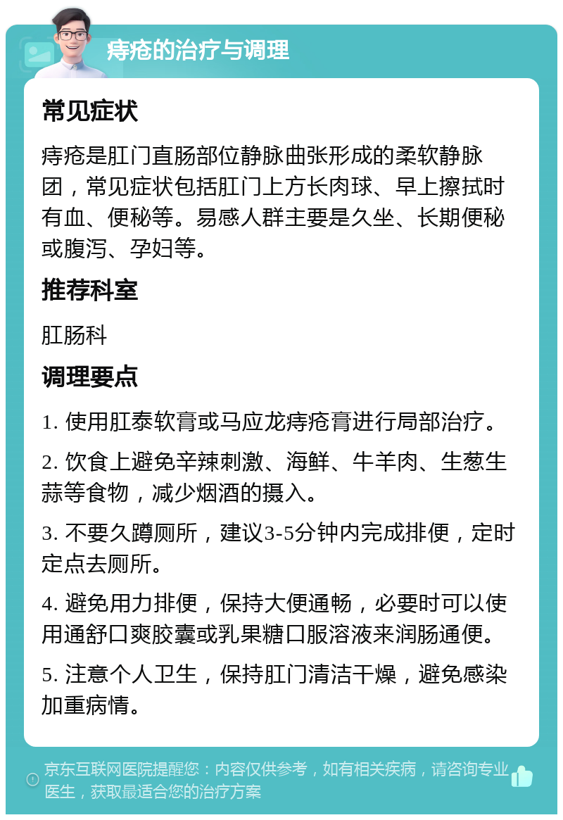 痔疮的治疗与调理 常见症状 痔疮是肛门直肠部位静脉曲张形成的柔软静脉团，常见症状包括肛门上方长肉球、早上擦拭时有血、便秘等。易感人群主要是久坐、长期便秘或腹泻、孕妇等。 推荐科室 肛肠科 调理要点 1. 使用肛泰软膏或马应龙痔疮膏进行局部治疗。 2. 饮食上避免辛辣刺激、海鲜、牛羊肉、生葱生蒜等食物，减少烟酒的摄入。 3. 不要久蹲厕所，建议3-5分钟内完成排便，定时定点去厕所。 4. 避免用力排便，保持大便通畅，必要时可以使用通舒口爽胶囊或乳果糖口服溶液来润肠通便。 5. 注意个人卫生，保持肛门清洁干燥，避免感染加重病情。