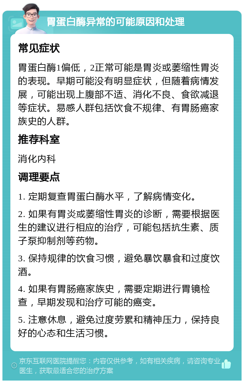 胃蛋白酶异常的可能原因和处理 常见症状 胃蛋白酶1偏低，2正常可能是胃炎或萎缩性胃炎的表现。早期可能没有明显症状，但随着病情发展，可能出现上腹部不适、消化不良、食欲减退等症状。易感人群包括饮食不规律、有胃肠癌家族史的人群。 推荐科室 消化内科 调理要点 1. 定期复查胃蛋白酶水平，了解病情变化。 2. 如果有胃炎或萎缩性胃炎的诊断，需要根据医生的建议进行相应的治疗，可能包括抗生素、质子泵抑制剂等药物。 3. 保持规律的饮食习惯，避免暴饮暴食和过度饮酒。 4. 如果有胃肠癌家族史，需要定期进行胃镜检查，早期发现和治疗可能的癌变。 5. 注意休息，避免过度劳累和精神压力，保持良好的心态和生活习惯。