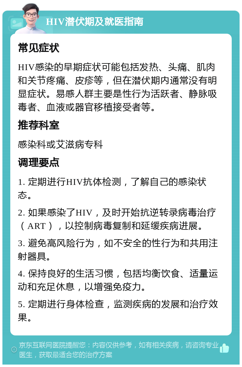 HIV潜伏期及就医指南 常见症状 HIV感染的早期症状可能包括发热、头痛、肌肉和关节疼痛、皮疹等，但在潜伏期内通常没有明显症状。易感人群主要是性行为活跃者、静脉吸毒者、血液或器官移植接受者等。 推荐科室 感染科或艾滋病专科 调理要点 1. 定期进行HIV抗体检测，了解自己的感染状态。 2. 如果感染了HIV，及时开始抗逆转录病毒治疗（ART），以控制病毒复制和延缓疾病进展。 3. 避免高风险行为，如不安全的性行为和共用注射器具。 4. 保持良好的生活习惯，包括均衡饮食、适量运动和充足休息，以增强免疫力。 5. 定期进行身体检查，监测疾病的发展和治疗效果。