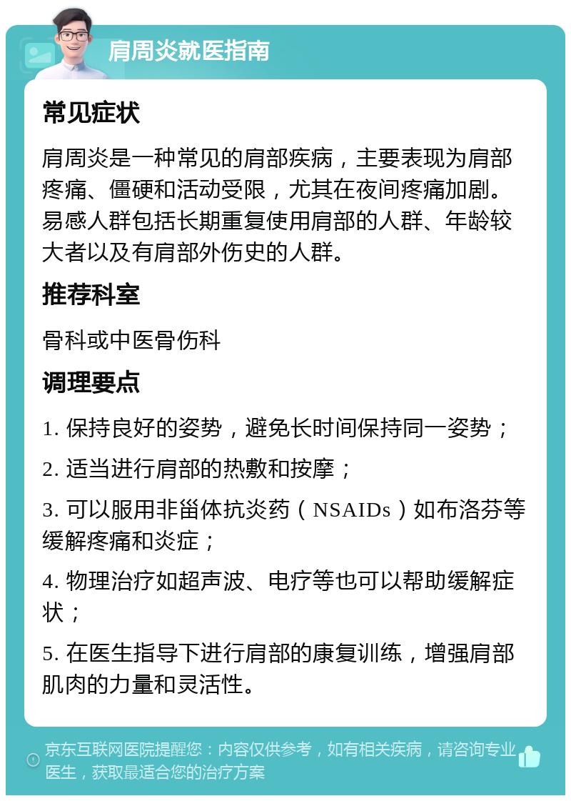 肩周炎就医指南 常见症状 肩周炎是一种常见的肩部疾病，主要表现为肩部疼痛、僵硬和活动受限，尤其在夜间疼痛加剧。易感人群包括长期重复使用肩部的人群、年龄较大者以及有肩部外伤史的人群。 推荐科室 骨科或中医骨伤科 调理要点 1. 保持良好的姿势，避免长时间保持同一姿势； 2. 适当进行肩部的热敷和按摩； 3. 可以服用非甾体抗炎药（NSAIDs）如布洛芬等缓解疼痛和炎症； 4. 物理治疗如超声波、电疗等也可以帮助缓解症状； 5. 在医生指导下进行肩部的康复训练，增强肩部肌肉的力量和灵活性。