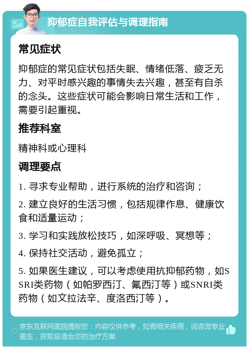 抑郁症自我评估与调理指南 常见症状 抑郁症的常见症状包括失眠、情绪低落、疲乏无力、对平时感兴趣的事情失去兴趣，甚至有自杀的念头。这些症状可能会影响日常生活和工作，需要引起重视。 推荐科室 精神科或心理科 调理要点 1. 寻求专业帮助，进行系统的治疗和咨询； 2. 建立良好的生活习惯，包括规律作息、健康饮食和适量运动； 3. 学习和实践放松技巧，如深呼吸、冥想等； 4. 保持社交活动，避免孤立； 5. 如果医生建议，可以考虑使用抗抑郁药物，如SSRI类药物（如帕罗西汀、氟西汀等）或SNRI类药物（如文拉法辛、度洛西汀等）。