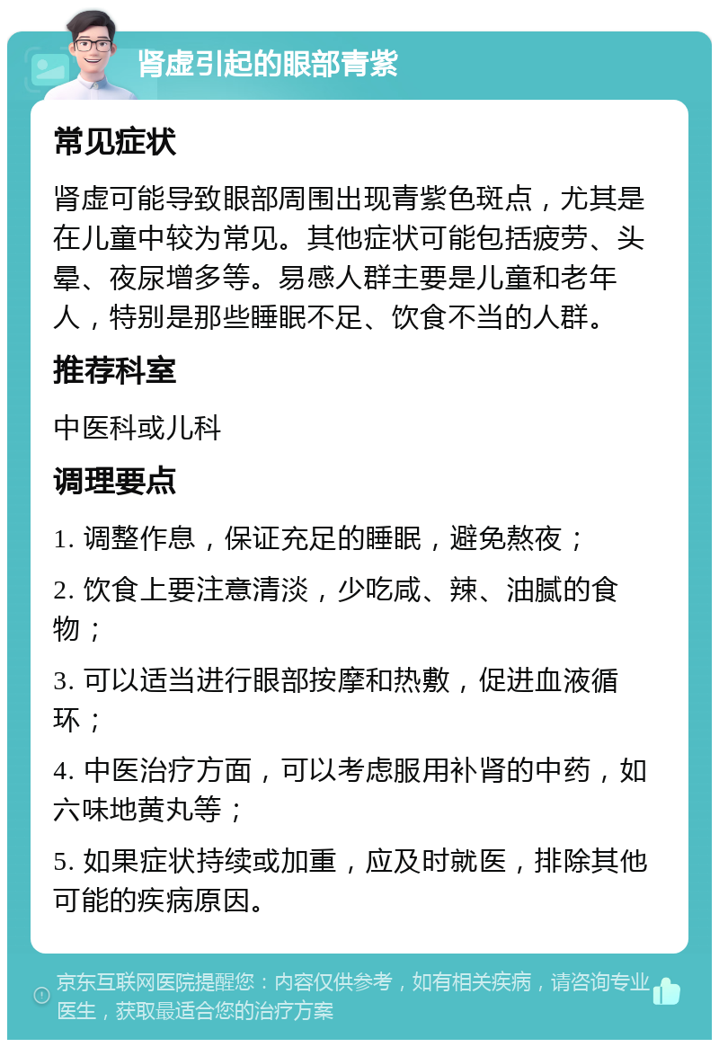 肾虚引起的眼部青紫 常见症状 肾虚可能导致眼部周围出现青紫色斑点，尤其是在儿童中较为常见。其他症状可能包括疲劳、头晕、夜尿增多等。易感人群主要是儿童和老年人，特别是那些睡眠不足、饮食不当的人群。 推荐科室 中医科或儿科 调理要点 1. 调整作息，保证充足的睡眠，避免熬夜； 2. 饮食上要注意清淡，少吃咸、辣、油腻的食物； 3. 可以适当进行眼部按摩和热敷，促进血液循环； 4. 中医治疗方面，可以考虑服用补肾的中药，如六味地黄丸等； 5. 如果症状持续或加重，应及时就医，排除其他可能的疾病原因。