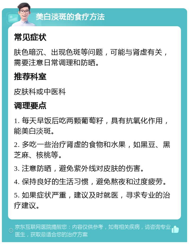 美白淡斑的食疗方法 常见症状 肤色暗沉、出现色斑等问题，可能与肾虚有关，需要注意日常调理和防晒。 推荐科室 皮肤科或中医科 调理要点 1. 每天早饭后吃两颗葡萄籽，具有抗氧化作用，能美白淡斑。 2. 多吃一些治疗肾虚的食物和水果，如黑豆、黑芝麻、核桃等。 3. 注意防晒，避免紫外线对皮肤的伤害。 4. 保持良好的生活习惯，避免熬夜和过度疲劳。 5. 如果症状严重，建议及时就医，寻求专业的治疗建议。