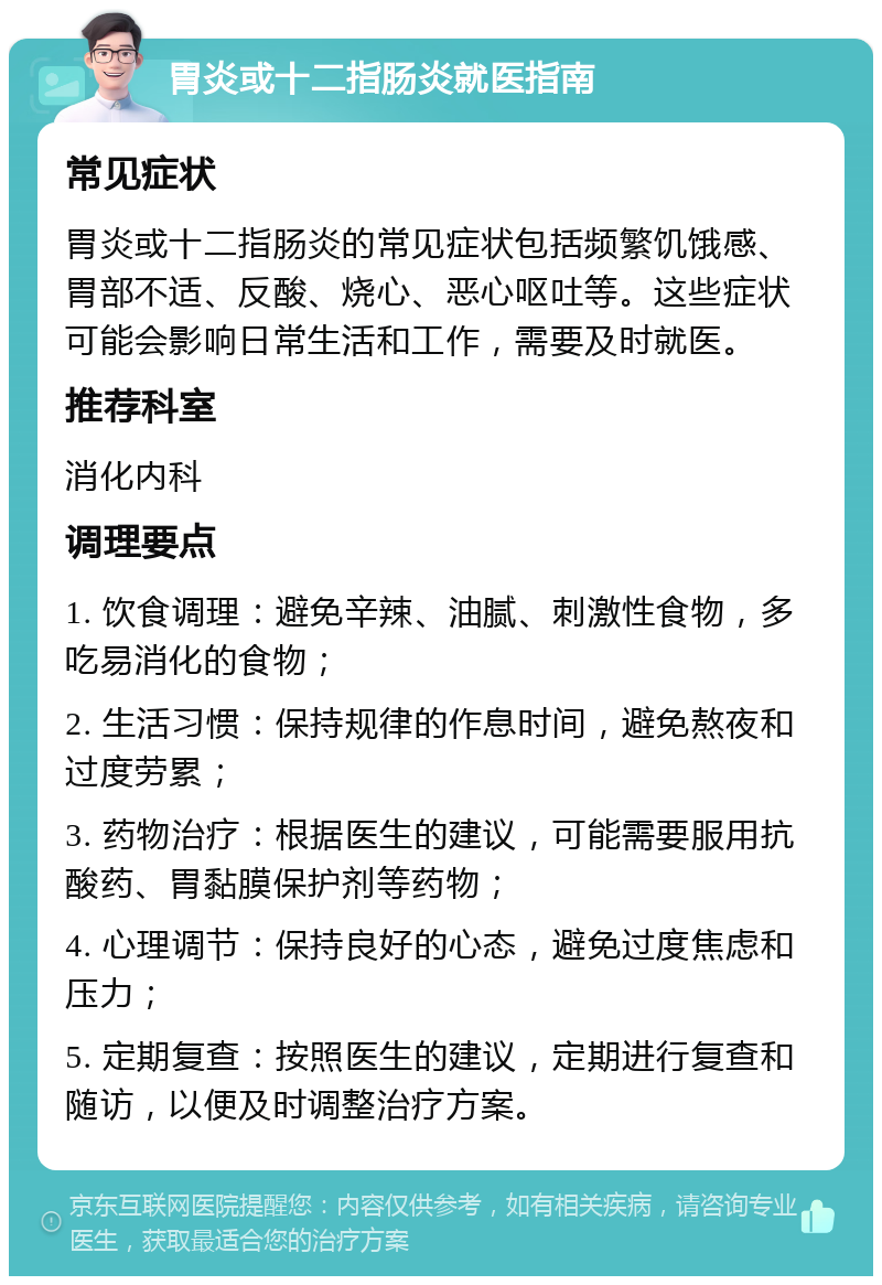 胃炎或十二指肠炎就医指南 常见症状 胃炎或十二指肠炎的常见症状包括频繁饥饿感、胃部不适、反酸、烧心、恶心呕吐等。这些症状可能会影响日常生活和工作，需要及时就医。 推荐科室 消化内科 调理要点 1. 饮食调理：避免辛辣、油腻、刺激性食物，多吃易消化的食物； 2. 生活习惯：保持规律的作息时间，避免熬夜和过度劳累； 3. 药物治疗：根据医生的建议，可能需要服用抗酸药、胃黏膜保护剂等药物； 4. 心理调节：保持良好的心态，避免过度焦虑和压力； 5. 定期复查：按照医生的建议，定期进行复查和随访，以便及时调整治疗方案。