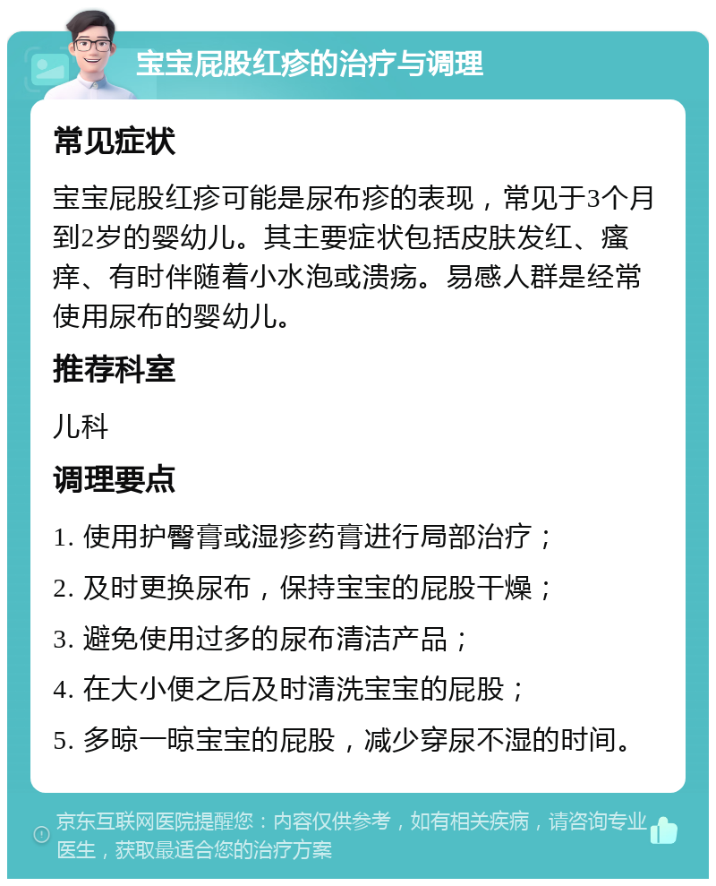 宝宝屁股红疹的治疗与调理 常见症状 宝宝屁股红疹可能是尿布疹的表现，常见于3个月到2岁的婴幼儿。其主要症状包括皮肤发红、瘙痒、有时伴随着小水泡或溃疡。易感人群是经常使用尿布的婴幼儿。 推荐科室 儿科 调理要点 1. 使用护臀膏或湿疹药膏进行局部治疗； 2. 及时更换尿布，保持宝宝的屁股干燥； 3. 避免使用过多的尿布清洁产品； 4. 在大小便之后及时清洗宝宝的屁股； 5. 多晾一晾宝宝的屁股，减少穿尿不湿的时间。