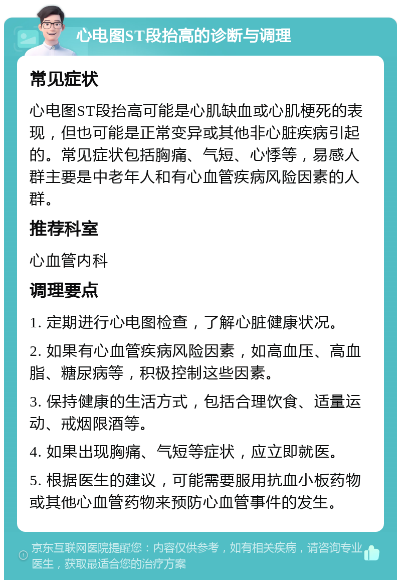 心电图ST段抬高的诊断与调理 常见症状 心电图ST段抬高可能是心肌缺血或心肌梗死的表现，但也可能是正常变异或其他非心脏疾病引起的。常见症状包括胸痛、气短、心悸等，易感人群主要是中老年人和有心血管疾病风险因素的人群。 推荐科室 心血管内科 调理要点 1. 定期进行心电图检查，了解心脏健康状况。 2. 如果有心血管疾病风险因素，如高血压、高血脂、糖尿病等，积极控制这些因素。 3. 保持健康的生活方式，包括合理饮食、适量运动、戒烟限酒等。 4. 如果出现胸痛、气短等症状，应立即就医。 5. 根据医生的建议，可能需要服用抗血小板药物或其他心血管药物来预防心血管事件的发生。