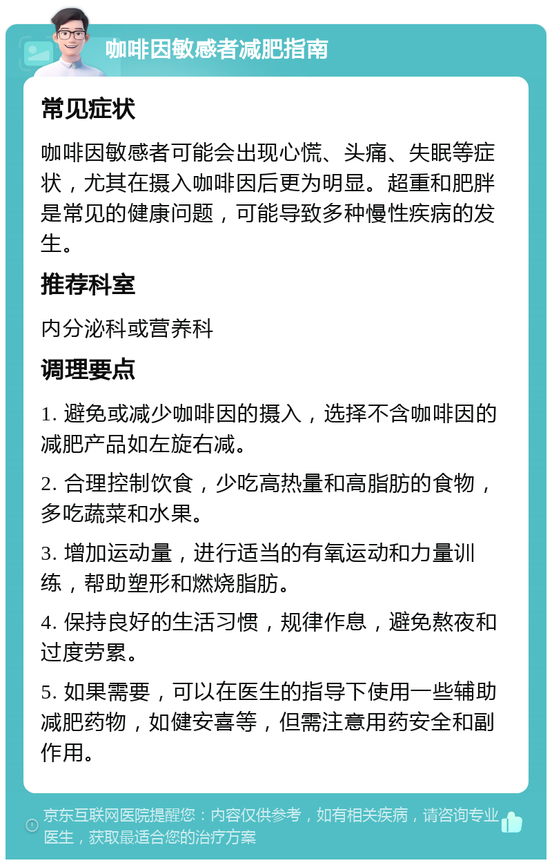 咖啡因敏感者减肥指南 常见症状 咖啡因敏感者可能会出现心慌、头痛、失眠等症状，尤其在摄入咖啡因后更为明显。超重和肥胖是常见的健康问题，可能导致多种慢性疾病的发生。 推荐科室 内分泌科或营养科 调理要点 1. 避免或减少咖啡因的摄入，选择不含咖啡因的减肥产品如左旋右减。 2. 合理控制饮食，少吃高热量和高脂肪的食物，多吃蔬菜和水果。 3. 增加运动量，进行适当的有氧运动和力量训练，帮助塑形和燃烧脂肪。 4. 保持良好的生活习惯，规律作息，避免熬夜和过度劳累。 5. 如果需要，可以在医生的指导下使用一些辅助减肥药物，如健安喜等，但需注意用药安全和副作用。