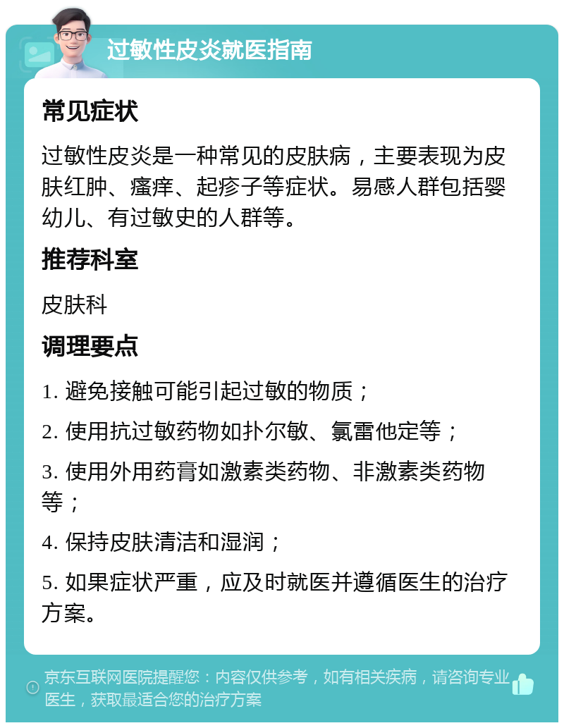 过敏性皮炎就医指南 常见症状 过敏性皮炎是一种常见的皮肤病，主要表现为皮肤红肿、瘙痒、起疹子等症状。易感人群包括婴幼儿、有过敏史的人群等。 推荐科室 皮肤科 调理要点 1. 避免接触可能引起过敏的物质； 2. 使用抗过敏药物如扑尔敏、氯雷他定等； 3. 使用外用药膏如激素类药物、非激素类药物等； 4. 保持皮肤清洁和湿润； 5. 如果症状严重，应及时就医并遵循医生的治疗方案。