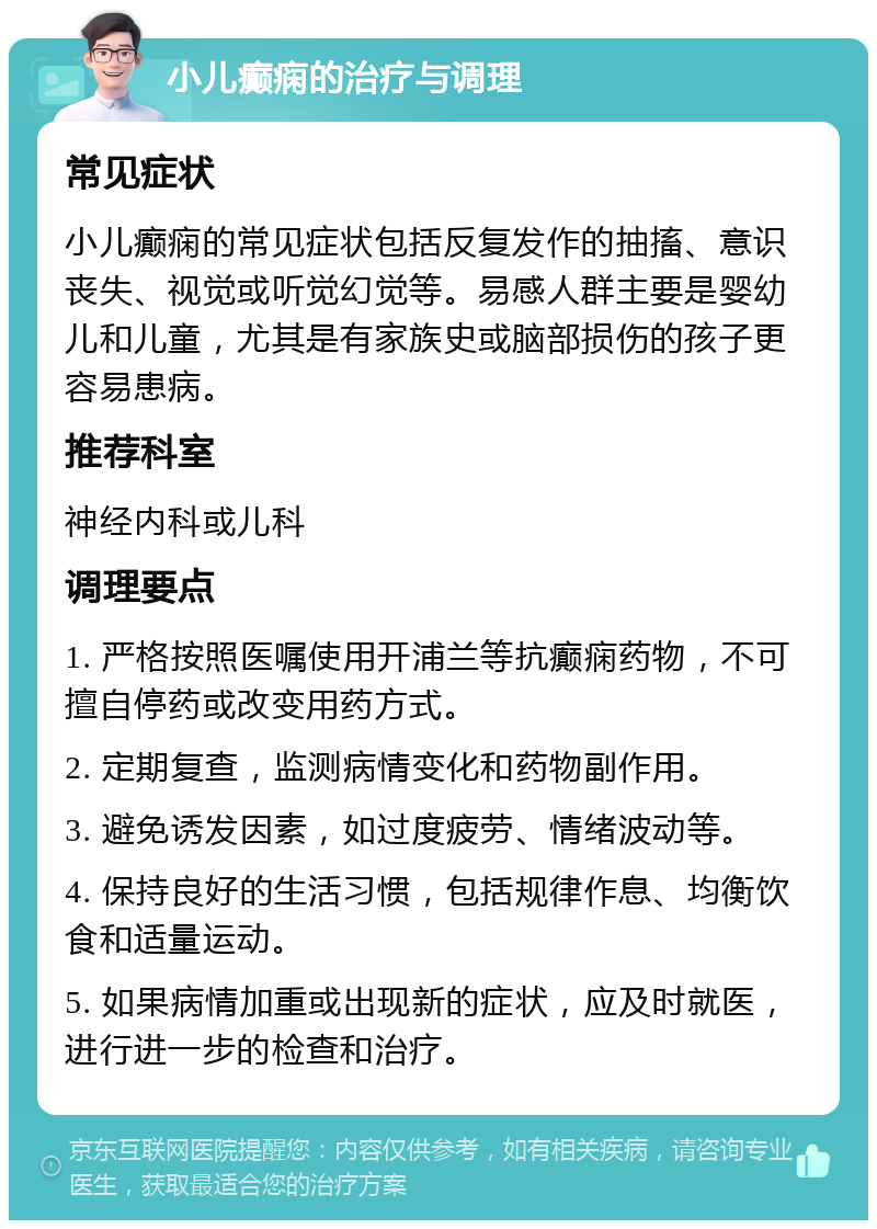 小儿癫痫的治疗与调理 常见症状 小儿癫痫的常见症状包括反复发作的抽搐、意识丧失、视觉或听觉幻觉等。易感人群主要是婴幼儿和儿童，尤其是有家族史或脑部损伤的孩子更容易患病。 推荐科室 神经内科或儿科 调理要点 1. 严格按照医嘱使用开浦兰等抗癫痫药物，不可擅自停药或改变用药方式。 2. 定期复查，监测病情变化和药物副作用。 3. 避免诱发因素，如过度疲劳、情绪波动等。 4. 保持良好的生活习惯，包括规律作息、均衡饮食和适量运动。 5. 如果病情加重或出现新的症状，应及时就医，进行进一步的检查和治疗。