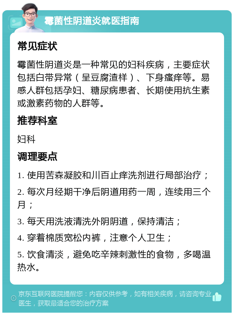 霉菌性阴道炎就医指南 常见症状 霉菌性阴道炎是一种常见的妇科疾病，主要症状包括白带异常（呈豆腐渣样）、下身瘙痒等。易感人群包括孕妇、糖尿病患者、长期使用抗生素或激素药物的人群等。 推荐科室 妇科 调理要点 1. 使用苦森凝胶和川百止痒洗剂进行局部治疗； 2. 每次月经期干净后阴道用药一周，连续用三个月； 3. 每天用洗液清洗外阴阴道，保持清洁； 4. 穿着棉质宽松内裤，注意个人卫生； 5. 饮食清淡，避免吃辛辣刺激性的食物，多喝温热水。