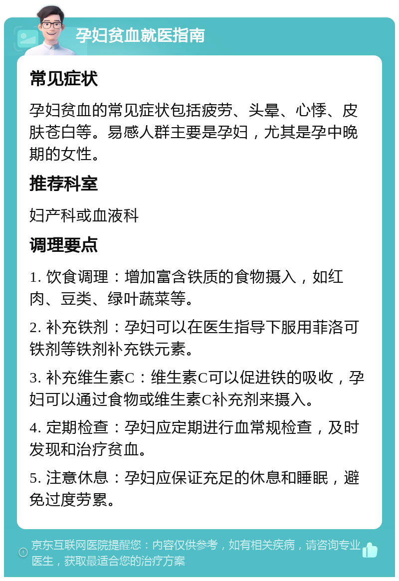 孕妇贫血就医指南 常见症状 孕妇贫血的常见症状包括疲劳、头晕、心悸、皮肤苍白等。易感人群主要是孕妇，尤其是孕中晚期的女性。 推荐科室 妇产科或血液科 调理要点 1. 饮食调理：增加富含铁质的食物摄入，如红肉、豆类、绿叶蔬菜等。 2. 补充铁剂：孕妇可以在医生指导下服用菲洛可铁剂等铁剂补充铁元素。 3. 补充维生素C：维生素C可以促进铁的吸收，孕妇可以通过食物或维生素C补充剂来摄入。 4. 定期检查：孕妇应定期进行血常规检查，及时发现和治疗贫血。 5. 注意休息：孕妇应保证充足的休息和睡眠，避免过度劳累。