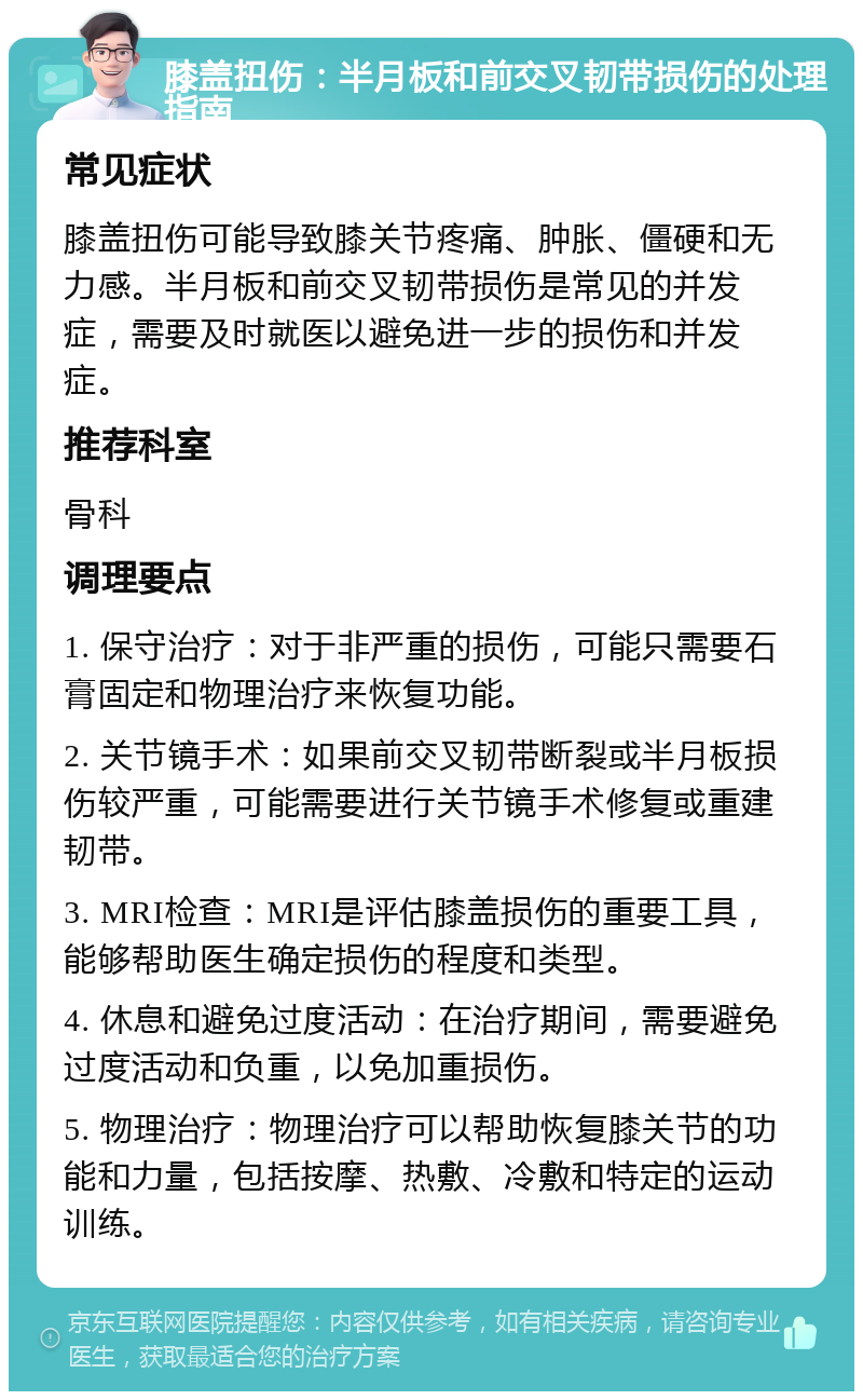 膝盖扭伤：半月板和前交叉韧带损伤的处理指南 常见症状 膝盖扭伤可能导致膝关节疼痛、肿胀、僵硬和无力感。半月板和前交叉韧带损伤是常见的并发症，需要及时就医以避免进一步的损伤和并发症。 推荐科室 骨科 调理要点 1. 保守治疗：对于非严重的损伤，可能只需要石膏固定和物理治疗来恢复功能。 2. 关节镜手术：如果前交叉韧带断裂或半月板损伤较严重，可能需要进行关节镜手术修复或重建韧带。 3. MRI检查：MRI是评估膝盖损伤的重要工具，能够帮助医生确定损伤的程度和类型。 4. 休息和避免过度活动：在治疗期间，需要避免过度活动和负重，以免加重损伤。 5. 物理治疗：物理治疗可以帮助恢复膝关节的功能和力量，包括按摩、热敷、冷敷和特定的运动训练。