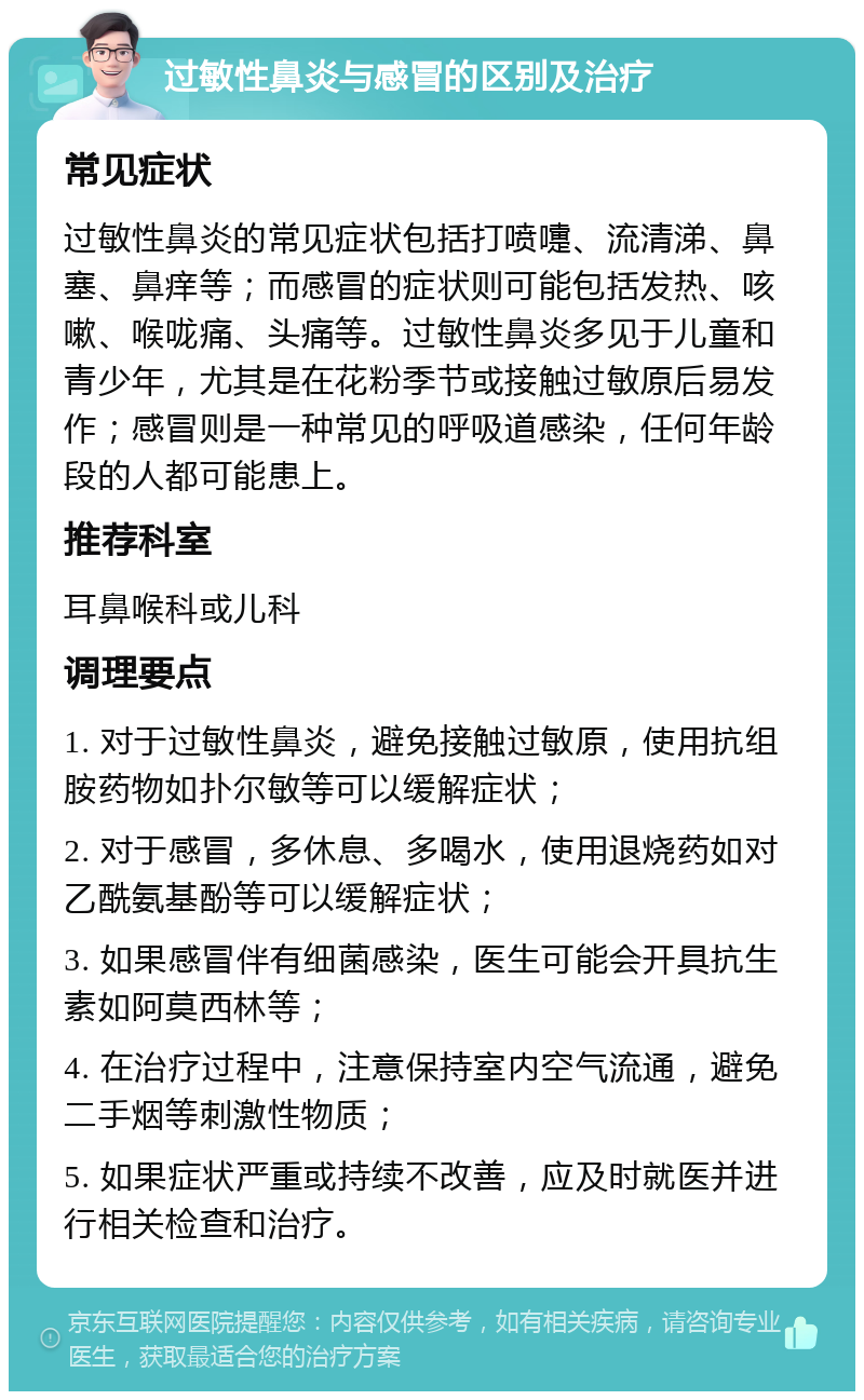 过敏性鼻炎与感冒的区别及治疗 常见症状 过敏性鼻炎的常见症状包括打喷嚏、流清涕、鼻塞、鼻痒等；而感冒的症状则可能包括发热、咳嗽、喉咙痛、头痛等。过敏性鼻炎多见于儿童和青少年，尤其是在花粉季节或接触过敏原后易发作；感冒则是一种常见的呼吸道感染，任何年龄段的人都可能患上。 推荐科室 耳鼻喉科或儿科 调理要点 1. 对于过敏性鼻炎，避免接触过敏原，使用抗组胺药物如扑尔敏等可以缓解症状； 2. 对于感冒，多休息、多喝水，使用退烧药如对乙酰氨基酚等可以缓解症状； 3. 如果感冒伴有细菌感染，医生可能会开具抗生素如阿莫西林等； 4. 在治疗过程中，注意保持室内空气流通，避免二手烟等刺激性物质； 5. 如果症状严重或持续不改善，应及时就医并进行相关检查和治疗。