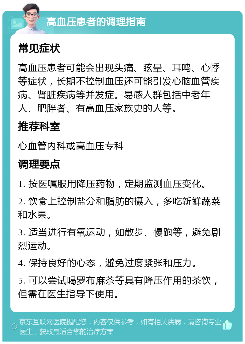 高血压患者的调理指南 常见症状 高血压患者可能会出现头痛、眩晕、耳鸣、心悸等症状，长期不控制血压还可能引发心脑血管疾病、肾脏疾病等并发症。易感人群包括中老年人、肥胖者、有高血压家族史的人等。 推荐科室 心血管内科或高血压专科 调理要点 1. 按医嘱服用降压药物，定期监测血压变化。 2. 饮食上控制盐分和脂肪的摄入，多吃新鲜蔬菜和水果。 3. 适当进行有氧运动，如散步、慢跑等，避免剧烈运动。 4. 保持良好的心态，避免过度紧张和压力。 5. 可以尝试喝罗布麻茶等具有降压作用的茶饮，但需在医生指导下使用。