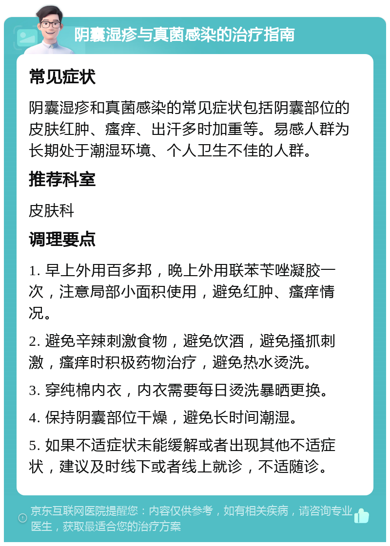 阴囊湿疹与真菌感染的治疗指南 常见症状 阴囊湿疹和真菌感染的常见症状包括阴囊部位的皮肤红肿、瘙痒、出汗多时加重等。易感人群为长期处于潮湿环境、个人卫生不佳的人群。 推荐科室 皮肤科 调理要点 1. 早上外用百多邦，晚上外用联苯苄唑凝胶一次，注意局部小面积使用，避免红肿、瘙痒情况。 2. 避免辛辣刺激食物，避免饮酒，避免搔抓刺激，瘙痒时积极药物治疗，避免热水烫洗。 3. 穿纯棉内衣，内衣需要每日烫洗暴晒更换。 4. 保持阴囊部位干燥，避免长时间潮湿。 5. 如果不适症状未能缓解或者出现其他不适症状，建议及时线下或者线上就诊，不适随诊。