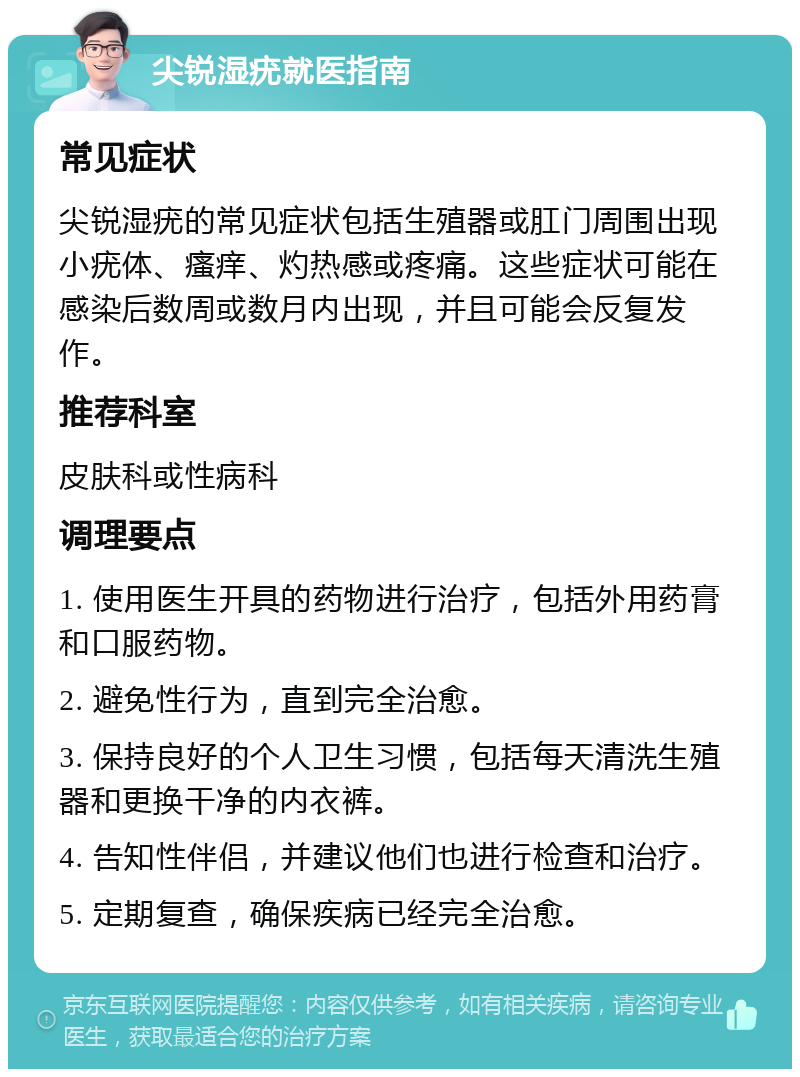 尖锐湿疣就医指南 常见症状 尖锐湿疣的常见症状包括生殖器或肛门周围出现小疣体、瘙痒、灼热感或疼痛。这些症状可能在感染后数周或数月内出现，并且可能会反复发作。 推荐科室 皮肤科或性病科 调理要点 1. 使用医生开具的药物进行治疗，包括外用药膏和口服药物。 2. 避免性行为，直到完全治愈。 3. 保持良好的个人卫生习惯，包括每天清洗生殖器和更换干净的内衣裤。 4. 告知性伴侣，并建议他们也进行检查和治疗。 5. 定期复查，确保疾病已经完全治愈。